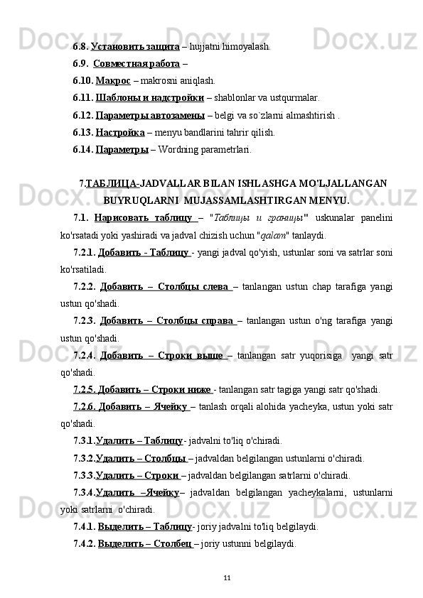 6.8.  Установить защита  –  hujjatni   himoyalash . 
6.9.   Совместная работа  – 
6.10.  Макрос  –  makrosni   aniqlash . 
6.11.  Шаблоны и надстройки  –  shablonlar   va   ustqurmalar . 
6.12.  Параметры автозамены  –  belgi   va   so ` zlarni   almashtirish  .
6.13.  Настройка  –  menyu   bandlarini   tahrir   qilish . 
6.14.  Параметры  –  Wordning   parametrlari .   
7. TАБЛИЦА- JADVALLAR BILAN ISHLASHGA MO'LJALLANGAN
BUYRUQLARNI  MUJASSAMLASHTIRGAN MENYU.
7.1.   Нарисовать   таблицу   –   " Таблицы   и   границы '"   uskunalar   panelini
ko'rsatadi yoki yashiradi  va   jadval   chizish  uchun " qalam "  tanlaydi . 
7.2.1.  Добавить - Таблицу  -  yangi   jadval  qo'yish,  ustunlar   soni   va  satrlar  soni
ko ' rsatiladi . 
7.2.2.   Добавить   –   Столбцы   слева   –   tanlangan   ustun   chap   tarafiga   yangi
ustun  qo'shadi.
7.2.3.   Добавить   –   Столбцы   справа   –   tanlangan   ustun   o'ng   tarafiga   yangi
ustun  qo'shadi.
7.2.4.   Добавить   –   Строки   выше   –   tanlangan   satr   yuqorisiga     yangi   satr
qo'shadi.
7.2.5. Добавить – Строки ниже  -  tanlangan   satr  tagiga yangi satr qo'shadi.
7.2.6. Добавить – Ячейку   –   tanlash   orqali alohida yacheyka, ustun yoki satr
qo'shadi.
7.3.1. Удалить – Таблицу -  jadvalni  to'liq o'chiradi.
7.3.2. Удалить – Столбцы  –  jadvaldan   belgilangan   ustunlarni  o'chiradi.
7.3.3. Удалить – Строки  –  jadvaldan   belgilangan   satrlarni  o'chiradi.
7.3.4. Удалить   –Ячейку –   jadvaldan   belgilangan   yacheykalarni,   ustunlarni
yoki satrlarni  o'chiradi.
7.4.1.  Выделить – Таблицу -  joriy   jadvalni  to'liq belgilaydi.
7.4.2.  Выделить – Столбец  –  joriy   ustunni   belgilaydi . 
11 