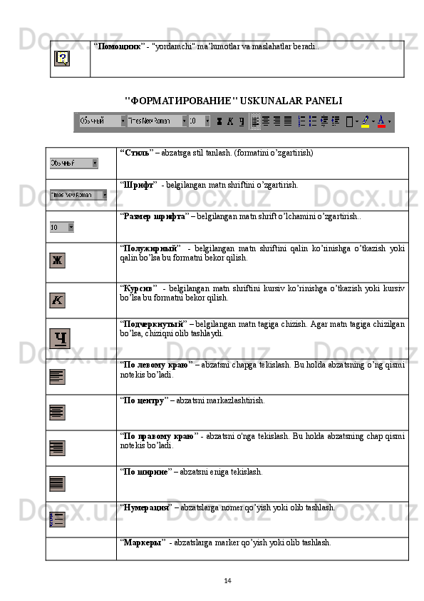 “ Помощник ” - "yordamchi" ma’lumotlar va maslahatlar beradi..
"ФОРМАТИРОВАНИЕ"  USKUNALAR   PANELI
“ Стиль ” – abzatsga stil tanlash. (formatini o’zgartirish)
“ Шрифт ”  - belgilangan matn shriftini o’zgartirish.
“ Размер   шрифта ” – belgilangan matn shrift o’lchamini o’zgartirish..
“ Полужирный ”     -   belgilangan   matn   shriftini   qalin   ko ’ rinishga   o ’ tkazish   yoki
qalin   bo ’ lsa   bu   formatni   bekor   qilish .
“ Курсив ”     -   belgilangan   matn   shriftini   kursiv   ko ’ rinishga   o ’ tkazish   yoki   kursiv
bo ’ lsa   bu   formatni   bekor   qilish .
“ Подчеркнутый ” – belgilangan matn tagiga chizish. Agar matn tagiga chizilgan
bo’lsa, chiziqni olib tashlaydi.
“ По левому краю ” –   abzatsni   chapga   tekislash .   Bu holda abzatsning o’ng qismi
notekis bo’ladi.
“ По центру ” – abzatsni markazlashtirish.
“ По правому краю ” -   abzatsni   o ' nga   tekislash .   Bu holda abzatsning chap qismi
notekis bo’ladi.
“ По ширине ” –  abzatsni   eniga   tekislash .
“ Нумерация ” –  abzatslarga   nomer   qo ’ yish   yoki   olib   tashlash .
“ Маркеры ”  - abzatslarga marker qo’yish yoki olib tashlash.
14 