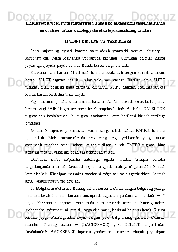 1.2.Microsoft word  matn muxarriri da ishlash ko’nikmalarini shakllantirishda
innovatsion ta’lim texnologiyalaridan foydalanishning usullari
MATNNI    KIRITISH    VA    TAXRIRLASH
Joriy   hujjatning   oynasi   hamma   vaqt   o'chib   yonuvchi   vertikal   chiziqqa   –
kursorga   ega .   Matn   klaviatura   yordamida   kiritiladi.   Kiritilgan   belgilar   kursor
joylashgan joyida  paydo bo'ladi. Bunda kursor  o'nga  suriladi.
Klaviaturadagi   har   bir alfavit-sonli tugmasi ikkita turli belgini kiritishga imkon
beradi:   SHIFT   tugmasi   bosilishi   bilan   yoki   bosilmasdan .   Xarflar   uchun   SHIFT
tugmasi   bilan   bosilishi   katta   xarflarni   kiritishni,   SHIFT   tugmasi   bosilmasdan   esa
kichik  harflar  kiritishni ta'minlaydi.
Agar matnning ancha katta   qismini   katta   harflar   bilan terish kerak bo'lsa, unda
hamma  vaqt SHIFT tugmasini bosib turish noqulay bo'ladi. Bu  holda  CAPSLOCK
tugmasidan   foydalaniladi,   bu   tugma   klaviaturani   katta   harflarni   kiritish   tartibiga
o'tkazadi .
Matnni   kompyuterga   kiritishda   yangi   satrga   o'tish   uchun   ENTER   tugmasi
qo'llaniladi .   Matn   muxarrirlarida   o'ng   chegarasiga   yetilganda   yangi   satrga
avtomatik   ravishda   o'tish   imkoni   ko'zda   tutilgan,   bunda   ENTER   tugmasi   bitta
abzatsni tugatib, yangisini boshlash uchun ishlatiladi.
Dastlabki   matn   ko'pincha   xatolarga   egadir.   Undan   tashqari,   xatolar
to'g'rilanganda   ham ,   ish   davomida   rejalar   o'zgarib ,   matnga   o'zgartirishlar   kiritish
kerak bo'ladi.  Kiritilgan  matnning xatolarini  to'g'rilash  va   o'zgartirishlarni   kiritish
amali  matnni  tahrirlash  deyiladi.
1. Belgilarni  o'chirish .  Buning uchun kursorni  o'chiriladigan  belgining yoniga
o'rnatish kerak. Bu amal kursorni boshqarish tugmalari yordamida bajariladi:   ,   ,
 ,    .   Kursorni   sichqoncha   yordamida   ham   o'rnatish   mumkin.   Buning   uchun
sichqoncha ko'rsatkichini kerakli joyga olib borib,   bosishni   bajarish kerak. Kursor
kerakli   joyga   o'rnatilgandan   keyin   belgini   yoki   belgilarning   guruhini   o'chirish
mumkin.   Buning   uchun      ( BACKSPACE )   yoki   DELETE   tugmalardan
foydalaniladi.   BACKSPACE   tugmasi   yordamida   kursordan   chapda   joylashgan
16 