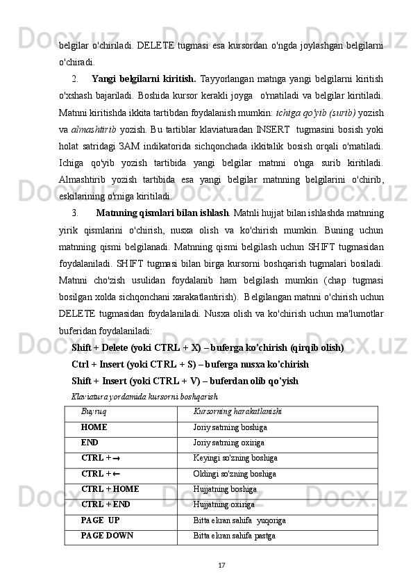 belgilar   o'chiriladi .   DELETE   tugmasi   esa   kursordan   o'ngda   joylashgan   belgilarni
o'chiradi .
2. Yangi   belgilarni   kiritish.   Tayyorlangan   matnga   yangi   belgilarni   kiritish
o'xshash   bajariladi. Boshida kursor  kerakli joyga    o'rnatiladi   va belgilar kiritiladi.
Matnni kiritishda ikkita tartibdan foydalanish mumkin:  ichiga  qo'yib (surib)  yozish
va   almashtirib   yozish. Bu tartiblar   klaviaturadan   INSERT   tugmasini   bosish   yoki
holat   satridagi   ЗА M   indikatorida   sichqonchada   ikkitalik   bosish   orqali   o'rnatiladi .
Ichiga   qo'yib   yozish   tartibida   yangi   belgilar   matnni   o'nga   surib   kiritiladi.
Almashtirib   yozish   tartibida   esa   yangi   belgilar   matnning   belgilarini   o'chirib ,
eskilarining  o'rniga  kiritiladi.
3.   Matnning  qismlari  bilan ishlash .  Matnli  hujjat  bilan  ishlashda matnning
yirik   qismlarini   o'chirish ,   nusxa   olish   va   ko'chirish   mumkin.   Buning   uchun
matnning   qismi   belgilanadi.   Matnning   qismi   belgilash   uchun   SHIFT   tugmasidan
foydalaniladi.   SHIFT   tugmasi   bilan   birga   kursorni   boshqarish   tugmalari   bosiladi.
Matnni   cho'zish   usulidan   foydalanib   ham   belgilash   mumkin   (chap   tugmasi
bosilgan xolda sichqonchani xarakatlantirish).  Belgilangan matnni  o'chirish  uchun
DELETE   tugmasidan   foydalaniladi.   Nusxa   olish   va   ko'chirish   uchun   ma'lumotlar
buferidan foydalaniladi:  
Shift + Delete  (yoki  CTRL +  X) – buferga ko'chirish (qirqib olish)
Ctrl + Insert  (yoki  CTRL +  S) – buferga nusxa ko'chirish  
Shift + Insert  (yoki  CTRL +  V) – buferdan olib qo'yish
Klaviatura yordamida kursorni boshqarish
Buyruq Kursorning  harakatlanishi
HOME Joriy satrning boshiga
END Joriy satrning oxiriga
CTRL  +   Keyingi so'zning boshiga
CTRL  +   Oldingi so'zning boshiga
CTRL  +  HOME Hujjatning  boshiga
CTRL  +  END Hujjatning  oxiriga
PAGE  UP Bitta ekran sahifa  yuqoriga
PAGE DOWN Bitta ekran sahifa pastga
17 