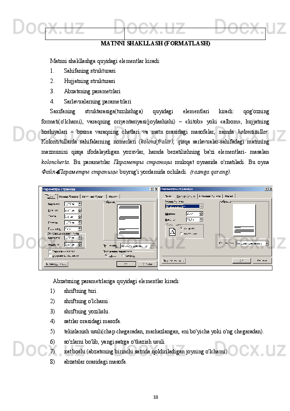 MATNNI SHAKLLASH (FORMATLASH)
Matnni shakllashga  quyidagi  elementlar kiradi:
1. Sahifaning strukturasi
2. Hujjatning  strukturasi
3. Abzatsning parametrlari
4. Sarlavxalarning parametrlari
Saxifaning   struktarasiga(tuzilishiga)   quyidagi   elementlari   kiradi:   qog'ozning
formati( o'lchami ),   varaqning   oriyentasiyasi(joylashishi)   –   «kitob»   yoki   «albom»,   hujjatning
hoshiyalari   –   bosma   varaqning   chetlari   va   matn   orasidagi   masofalar,   xamda   kolontitullar.
Kolontitullarda   sahifalarning   nomerlari   ( kolonsifralar),   q isqa   sarlavxalar-sahifadagi   matnning
mazmunini   qisqa   ifodalaydigan   yozuvlar,   hamda   bezatilishning   ba'zi   elementlari-   masalan
koloncherta.   Bu   parametrlar   Параметры   страницы   muloqat   oynasida   o'rnatiladi .   Bu   oyna
Файл Параметры   страницы   buyrug'i yordamida ochiladi.   (rasmga qarang).
       
  Abzatsning parametrlariga  quyidagi  elementlar kiradi:
1) shriftning turi .
2) shriftning  o'lchami.
3) shriftning yozilishi .
4) satrlar orasidagi masofa .
5) tekislanish usuli(chap chegaradan, markazlangan, eni bo'yicha yoki  o'ng  chegaradan).
6) so'zlarni bo'lib, yangi satrga  o'tkazish  usuli.
7) xat boshi (abzatsning birinchi satrida  qoldiriladigan  joyning  o'lchami ).
8) abzatslar orasidagi masofa .
18 
