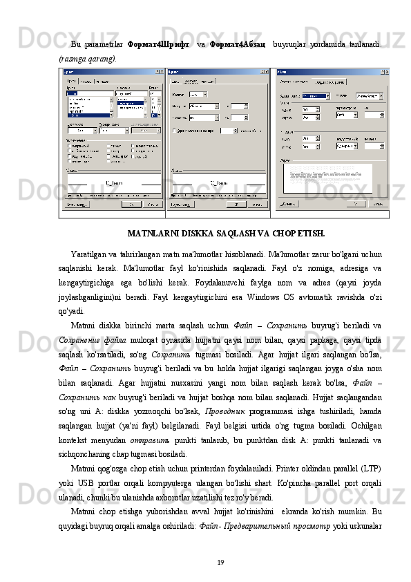 Bu   parametrlar   Формат  Шрифт     va   Формат  Aбзац     buyruqlar   yordamida   tanlanadi.
(rasmga qarang).
MATNLARNI DISKKA SAQLASH VA CHOP ETISH.
Yaratilgan   va  tahrirlangan   matn   ma'lumotlar   hisoblanadi .  Ma'lumotlar   zarur   bo'lgani   uchun
saqlanishi   kerak.   Ma'lumotlar   fayl   ko'rinishida   saqlanadi.   Fayl   o'z   nomiga,   adresiga   va
kengaytirgichiga   ega   bo'lishi   kerak.   Foydalanuvchi   faylga   nom   va   adres   (qaysi   joyda
joylashganligini)ni   beradi.   Fayl   kengaytirgichini   esa   Windows   OS   avtomatik   ravishda   o'zi
qo'yadi .
Matnni   diskka   birinchi   marta   saqlash   uchun   Файл   –   Сохранить   buyrug'i   beriladi   va
Сохранение   файла   muloqat   oynasida   hujjatni   qaysi   nom   bilan,   qaysi   papkaga,   qaysi   tipda
saqlash   ko'rsatiladi,   so'ng   Сохранить   tugmasi   bosiladi.   Agar   hujjat   ilgari   saqlangan   bo'lsa,
Файл   –   Сохранить   buyrug'i   beriladi   va   bu   holda   hujjat   ilgarigi   saqlangan   joyga   o'sha   nom
bilan   saqlanadi.   Agar   hujjatni   nusxasini   yangi   nom   bilan   saqlash   kerak   bo'lsa,   Файл   –
Сохранить   как   buyrug'i   beriladi   va   hujjat   boshqa   nom   bilan   saqlanadi.   Hujjat   saqlangandan
so'ng   uni   A:   diskka   yozmoqchi   bo'lsak,   Проводник   programmasi   ishga   tushiriladi,   hamda
saqlangan   hujjat   (ya'ni   fayl)   belgilanadi.   Fayl   belgisi   ustida   o'ng   tugma   bosiladi.   Ochilgan
kontekst   menyudan   отправить   punkti   tanlanib,   bu   punktdan   disk   A:   punkti   tanlanadi   va
sichqonchaning chap tugmasi bosiladi.
Matnni   qog'ozga   chop etish uchun printerdan  foydalaniladi.  Printer oldindan parallel  (LTP)
yoki   USB   portlar   orqali   kompyuterga   ulangan   bo'lishi   shart.   Ko'pincha   parallel   port   orqali
ulanadi, chunki bu ulanishda axborotlar uzatilishi tez ro'y beradi.
Matnni   chop   etishga   yuborishdan   avval   hujjat   ko'rinishini     ekranda   ko'rish   mumkin.   Bu
quyidagi  buyruq orqali amalga oshiriladi:  Файл -  Предварительный   просмотр  yoki uskunalar
19 