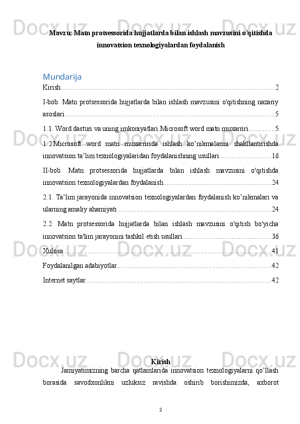 Mavzu:   Matn protsessorida hujjatlarda bilan ishlash mavzusini o'qitishda
innovatsion texnologiyalardan foydalanish
Mundarija
Kirish ......................................................................................................................... 2
I-bob. Matn  protsessorida  hujjatlarda bilan ishlash  mavzusini  o'qitishning nazariy
asoslari ....................................................................................................................... 5
1.1. Word dasturi va uning imkoniyatlari.Microsoft word matn muxarriri ............... 5
1.2.Microsoft   word   matn   muxarririda   ishlash   ko’nikmalarini   shakllantirishda
innovatsion ta’lim texnologiyalaridan foydalanishning usullari ............................. 16
II-bob.   Matn   protsessorida   hujjatlarda   bilan   ishlash   mavzusini   o'qitishda
innovatsion texnologiyalardan foydalanish ............................................................. 24
2.1. Ta’lim jarayonida innovatsion texnologiyalardan foydalanish ko’nikmalari va
ularning amaliy ahamiyati ....................................................................................... 24
2.2.   Matn   protsessorida   hujjatlarda   bilan   ishlash   mavzusini   o'qitish   bo'yicha
innovatsion ta'lim jarayonini tashkil etish usullari .................................................. 36
Xulosa ...................................................................................................................... 41
Foydalanilgan adabiyotlar. ...................................................................................... 42
Internet saytlar ......................................................................................................... 42
Kirish
Jamiyatimizning   barcha   qatlamlarida   innovatsion   texnologiyalarni   qo’llash
borasida   savodxonlikni   uzluksiz   ravishda   oshirib   borishimizda,   axborot
2 