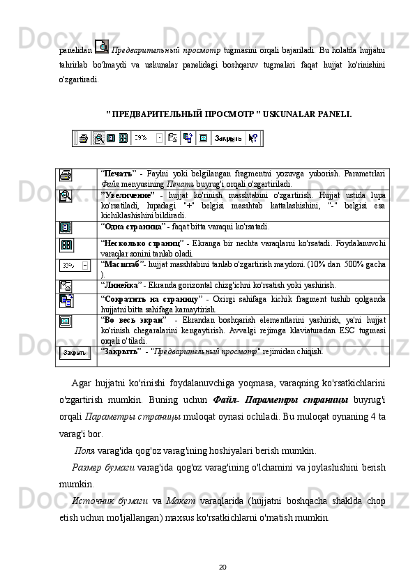 panelidan     Предварительный   просмотр   tugmasini   orqali   bajariladi.   Bu   holatda   hujjatni
tahrirlab   bo'lmaydi   va   uskunalar   panelidagi   boshqaruv   tugmalari   faqat   hujjat   ko'rinishini
o'zgartiradi .
"   ПРЕДВАРИТЕЛЬНЫЙ ПРОСМОТР "  USKUNALAR   PANELI .
“ Печать ”   -   Faylni   yoki   belgilangan   fragmentni   yozuvga   yuborish.   Parametrlari
Файл  menyusining  Печать  buyrug'i orqali o'zgartiriladi.
”Увеличение”   -   hujjat   ko ' rinish   masshtabini   o ' zgartirish .   Hujjat   ustida   lupa
ko'rsatiladi,   lupadagi   "+"   belgisi   masshtab   kattalashishini,   "-"   belgisi   esa
kichiklashishini bildiradi.
“ Одна страница ”  -  faqat   bitta   varaqni   ko ' rsatadi .
“ Несколько   страниц ”   -   Ekranga   bir   nechta   varaqlarni   ko'rsatadi .   Foydalanuvchi
varaqlar sonini tanlab oladi.
“ Масштаб ”-  hujjat masshtabini tanlab o'zgartirish maydoni.  (10 %  dan   500%  gacha
).
“ Линейка ” - Ekranda gorizontal  chizg'ichni  ko'rsatish yoki yashirish.
“ Сократить   на   страницу ”   -   Oxirgi   sahifaga   kichik   fragment   tushib   qolganda
hujjatni  bitta  sahifaga kamaytirish .
“ Во   весь   экран ”     -   Ekrandan   boshqarish   elementlarini   yashirish,   ya'ni   hujjat
ko'rinish   chegaralarini   kengaytirish.   Avvalgi   rejimga   klaviaturadan   ESC   tugmasi
orqali o'tiladi .
“ Закрыть ”   -  " Предварительный просмотр "  rejimidan   chiqish .
Agar   hujjatni   ko'rinishi   foydalanuvchiga   yo qmasa,   varaqning   ko'rsatkichlarini
o'zgartirish   mumkin.   Buning   uchun   Файл-   Параметры   страницы   buyrug ' i
orqali   Параметры страницы   muloqat   oynasi   ochiladi .  Bu   muloqat   oynaning  4  ta
varag ' i   bor .
 Поля   varag ' ida  qog'oz  varag ' ining  hoshiyalari  berish   mumkin .
Размер бумаги   varag ' ida   qog'oz   varag ' ining   o'lchamini   va   joylashishini   berish
mumkin .  
Источник   бумаги   va   Ma кет   varaqlarida   (hujjatni   boshqacha   shaklda   chop
etish   uchun   mo ' ljallangan )  maxsus   ko ' rsatkichlarni  o'rnatish  mumkin . 
20 