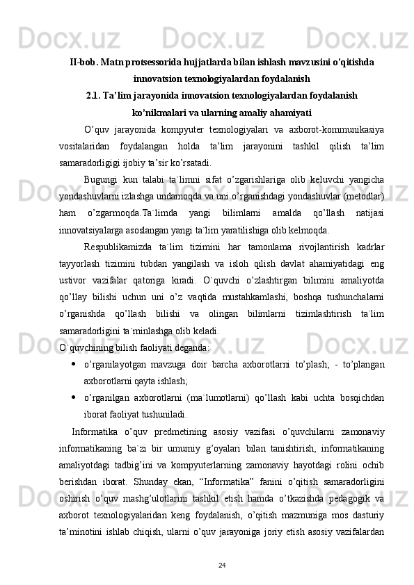 II-bob. Matn protsessorida hujjatlarda bilan ishlash mavzusini o'qitishda
innovatsion texnologiyalardan foydalanish
2.1. Ta’lim jarayonida innovatsion texnologiyalardan foydalanish
ko’nikmalari va ularning amaliy ahamiyati
O’quv   jarayonida   kompyuter   texnologiyalari   va   axborot-kommunikasiya
vositalaridan   foydalangan   holda   ta’lim   jarayonini   tashkil   qilish   ta’lim
samaradorligigi ijobiy ta’sir ko’rsatadi.
Bugungi   kun   talabi   ta`limni   sifat   o’zgarishlariga   olib   keluvchi   yangicha
yondashuvlarni izlashga undamoqda va uni o’rganishdagi yondashuvlar (metodlar)
ham   o’zgarmoqda.Ta`limda   yangi   bilimlarni   amalda   qo’llash   natijasi
innovatsiyalarga asoslangan yangi ta`lim yaratilishiga olib kelmoqda. 
Respublikamizda   ta`lim   tizimini   har   tamonlama   rivojlantirish   kadrlar
tayyorlash   tizimini   tubdan   yangilash   va   isloh   qilish   davlat   ahamiyatidagi   eng
ustivor   vazifalar   qatoriga   kiradi.   O`quvchi   o’zlashtirgan   bilimini   amaliyotda
qo’llay   bilishi   uchun   uni   o’z   vaqtida   mustahkamlashi,   boshqa   tushunchalarni
o’rganishda   qo’llash   bilishi   va   olingan   bilimlarni   tizimlashtirish   ta`lim
samaradorligini ta`minlashga olib keladi.
O`quvchining bilish faoliyati deganda:
 o’rganilayotgan   mavzuga   doir   barcha   axborotlarni   to’plash;   -   to’plangan
axborotlarni qayta ishlash;
 o’rganilgan   axborotlarni   (ma`lumotlarni)   qo’llash   kabi   uchta   bosqichdan
iborat faoliyat tushuniladi.
Informatika   o’quv   predmetining   asosiy   vazifasi   o’quvchilarni   zamonaviy
informatikaning   ba`zi   bir   umumiy   g’oyalari   bilan   tanishtirish,   informatikaning
amaliyotdagi   tadbig’ini   va   kompyuterlarning   zamonaviy   hayotdagi   rolini   ochib
berishdan   iborat.   Shunday   ekan,   “Informatika”   fanini   o’qitish   samaradorligini
oshirish   o’quv   mashg’ulotlarini   tashkil   etish   hamda   o’tkazishda   pedagogik   va
axborot   texnologiyalaridan   keng   foydalanish,   o’qitish   mazmuniga   mos   dasturiy
ta’minotini   ishlab   chiqish,   ularni   o’quv   jarayoniga   joriy   etish   asosiy   vazifalardan
24 