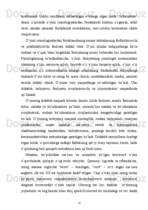 hisoblanadi.   Ushbu   vazifalarni   dolzarbligini   e’tiborga   olgan   holda   “Informatika”
fanini   o’qitishda   o’yinli   texnologiyalardan   foydalanish   holatini   o’rganish,   tahlil
etish,   ulardan   samarali   foydalanish   metodikasini,   mos   uslubiy   tavsiyalarni   ishlab
chiqish zarur.
O’yinli texnologiyalardan foydalanishning asosini talabalarning faollashtiruvchi
va   jadallashtiruvchi   faoliyati   tashkil   etadi.   O’yin   olimlar   tadqiqotlariga   ko’ra
mehnat   va   o’qish   bilan   birgalikda   faoliyatning   asosiy   turlaridan   biri   hisoblanadi.
Psixologlarning   ta’kidlashlaricha,   o’yinli   faoliyatning   psixologik   mexanizmlari
shaxsning   o’zini   namoyon   qilish,   hayotda   o’z   o’rnini   barqaror   qilish,   o’zini   o’zi
boshqarish,   o’z   imkoniyatlarini   amalga   oshirishning   fundamental   ehtiyojlariga
tayanadi.O’yin bilish  va  uning bir  qismi   (kirish,  mustahkamlash,  mashq,   nazorat)
tarzida   tashkil   etiladi.   O’yinlar   turli   maqsadlarga   yo’naltirilgan   bo’ladi.   Ular
didaktik,   tarbiyaviy,   faoliyatni   rivojlantiruvchi   va   ijtimoiylashuv   maqsadlarda
qo’llanadi. 
O’yinning didaktik maqsadi bilimlar doirasi, bilish faoliyati, amaliy faoliyatida
bilim,   malaka   va   ko’nikmalarni   qo’llash,   umumta’lim   malaka   va   ko’nikmalarni
rivojlantirish,   mehnat   ko’nikmalarini   rivojlantirishni   kengaytirishga   qaratilgan
bo’ladi.   O’yinning   tarbiyaviy   maqsadi   mustaqillik,   irodani   tarbiyalash,   muayyan
yondashuvlar,   nuqtai   nazarlar,   ma’naviy,   estetik   va   dunyoqarashni
shakllantirishdagi   hamkorlikni,   kollektivizmni,   jamoaga   kirishib   keta   olishni,
kommunikativlikni tarbiyalashga qaratilgan bo’ladi. Didaktik tamoyillarni hisobga
olgan holda,  o’quvchilarga  nafaqat  faktlarning qat`iy ilmiy bayonini   berish,  balki
o’qitishning turli qiziqarli metodlarini ham qo’llash lozim. 
Masalan,   ko’pchilikka   ma`lum   va   ommabob   bo’lgan   krossvord   o’yini
o’quvchilarda   qiziqish   o’yg’otishi   tabiiydir.   Qomusiy   lug’atda   ta`riflanishicha,
uning   atamasi   inglizcha   “kross”   –   kesishgan,   “vord”   –   so’z   degan   ma`noni
anglatib,   ilk   bor   XX   asr   boshlarida   kashf   etilgan.   Vaqt   o’tishi   bilan   uning   turlari
ko’payib,   chaynvord,   chaynkrossvord,   krosschaynvord,   aylanma       krossvord,
diagonal   krossvordlar   o’ylab   topildi.   Ularning   har   biri   shaklda     so’zlarning
joylashishi  va bog’lanishi  bilan farq qiladi.Krossvord ko’rinishidagi  so’rov shakli
25 