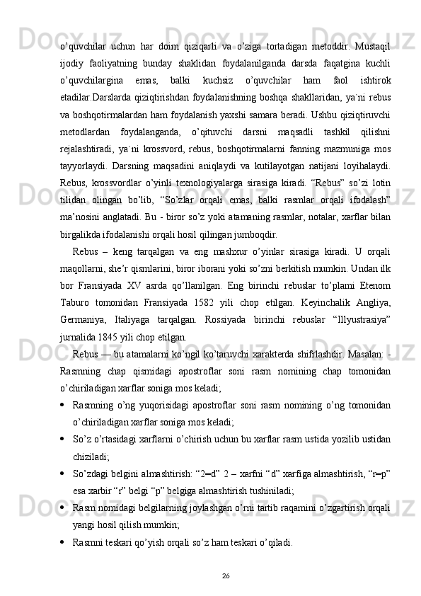 o’quvchilar   uchun   har   doim   qiziqarli   va   o’ziga   tortadigan   metoddir.   Mustaqil
ijodiy   faoliyatning   bunday   shaklidan   foydalanilganda   darsda   faqatgina   kuchli
o’quvchilargina   emas,   balki   kuchsiz   o’quvchilar   ham   faol   ishtirok
etadilar.Darslarda   qiziqtirishdan   foydalanishning   boshqa   shakllaridan,  ya`ni   rebus
va boshqotirmalardan ham foydalanish yaxshi samara beradi. Ushbu qiziqtiruvchi
metodlardan   foydalanganda,   o’qituvchi   darsni   maqsadli   tashkil   qilishni
rejalashtiradi,   ya`ni   krossvord,   rebus,   boshqotirmalarni   fanning   mazmuniga   mos
tayyorlaydi.   Darsning   maqsadini   aniqlaydi   va   kutilayotgan   natijani   loyihalaydi.
Rebus,   krossvordlar   o’yinli   texnologiyalarga   sirasiga   kiradi.   “Rebus”   so’zi   lotin
tilidan   olingan   bo’lib,   “So’zlar   orqali   emas,   balki   rasmlar   orqali   ifodalash”
ma’nosini anglatadi. Bu - biror so’z yoki atamaning rasmlar, notalar, xarflar bilan
birgalikda ifodalanishi orqali hosil qilingan jumboqdir.
Rebus   –   keng   tarqalgan   va   eng   mashxur   o’yinlar   sirasiga   kiradi.   U   orqali
maqollarni, she’r qismlarini, biror iborani yoki so’zni berkitish mumkin. Undan ilk
bor   Fransiyada   XV   asrda   qo’llanilgan.   Eng   birinchi   rebuslar   to’plami   Etenom
Taburo   tomonidan   Fransiyada   1582   yili   chop   etilgan.   Keyinchalik   Angliya,
Germaniya,   Italiyaga   tarqalgan.   Rossiyada   birinchi   rebuslar   “Illyustrasiya”
jurnalida 1845 yili chop etilgan.
Rebus — bu atamalarni ko’ngil ko’taruvchi xarakterda shifrlashdir. Masalan: -
Rasmning   chap   qismidagi   apostroflar   soni   rasm   nomining   chap   tomonidan
o’chiriladigan xarflar soniga mos keladi;
 Rasmning   o’ng   yuqorisidagi   apostroflar   soni   rasm   nomining   o’ng   tomonidan
o’chiriladigan xarflar soniga mos keladi;
 So’z o’rtasidagi xarflarni o’chirish uchun bu xarflar rasm ustida yozilib ustidan
chiziladi;
 So’zdagi belgini almashtirish: “2=d” 2 – xarfni “d” xarfiga almashtirish, “r=p”
esa xarbir “r” belgi “p” belgiga almashtirish tushiniladi;
 Rasm nomidagi belgilarning joylashgan o’rni tartib raqamini o’zgartirish orqali
yangi hosil qilish mumkin;
 Rasmni teskari qo’yish orqali so’z ham teskari o’qiladi.
26 