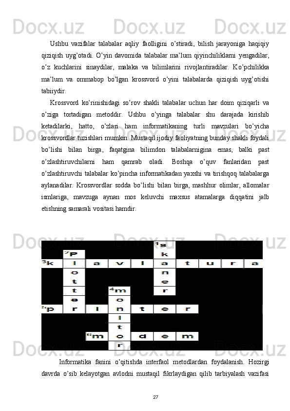 Ushbu   vazifalar   talabalar   aqliy   faolligini   o’stiradi,   bilish   jarayoniga   haqiqiy
qiziqish   uyg’otadi.   O’yin   davomida   talabalar   ma’lum   qiyinchiliklarni   yengadilar,
o’z   kuchlarini   sinaydilar,   malaka   va   bilimlarini   rivojlantiradilar.   Ko’pchilikka
ma’lum   va   ommabop   bo’lgan   krossvord   o’yini   talabalarda   qiziqish   uyg’otishi
tabiiydir. 
Krossvord   ko’rinishidagi   so’rov   shakli   talabalar   uchun   har   doim   qiziqarli   va
o’ziga   tortadigan   metoddir.   Ushbu   o’yinga   talabalar   shu   darajada   kirishib
ketadilarki,   hatto,   o’zlari   ham   informatikaning   turli   mavzulari   bo’yicha
krossvordlar tuzishlari mumkin. Mustaqil ijodiy faoliyatning bunday shakli foydali
bo’lishi   bilan   birga,   faqatgina   bilimdon   talabalarnigina   emas,   balki   past
o’zlashtiruvchilarni   ham   qamrab   oladi.   Boshqa   o’quv   fanlaridan   past
o’zlashtiruvchi  talabalar ko’pincha informatikadan yaxshi va tirishqoq talabalarga
aylanadilar.   Krossvordlar   sodda   bo’lishi   bilan   birga,   mashhur   olimlar,   allomalar
ismlariga,   mavzuga   aynan   mos   keluvchi   maxsus   atamalarga   diqqatini   jalb
etishning samarali vositasi hamdir. 
Informatika   fanini   o’qitishda   interfaol   metodlardan   foydalanish.   Hozirgi
davrda   o’sib   kelayotgan   avlodni   mustaqil   fikrlaydigan   qilib   tarbiyalash   vazifasi
27 