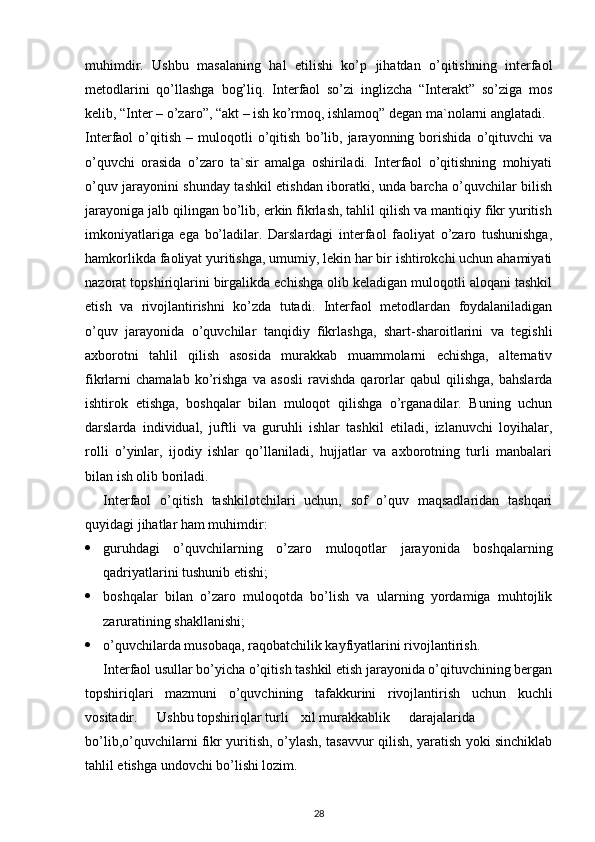 muhimdir.   Ushbu   masalaning   hal   etilishi   ko’p   jihatdan   o’qitishning   interfaol
metodlarini   qo’llashga   bog’liq.   Interfaol   so’zi   inglizcha   “Interakt”   so’ziga   mos
kelib, “Inter – o’zaro”, “akt – ish ko’rmoq, ishlamoq” degan ma`nolarni anglatadi.
Interfaol   o’qitish   –   muloqotli   o’qitish   bo’lib,   jarayonning   borishida   o’qituvchi   va
o’quvchi   orasida   o’zaro   ta`sir   amalga   oshiriladi.   Interfaol   o’qitishning   mohiyati
o’quv jarayonini shunday tashkil etishdan iboratki, unda barcha o’quvchilar bilish
jarayoniga jalb qilingan bo’lib, erkin fikrlash, tahlil qilish va mantiqiy fikr yuritish
imkoniyatlariga   ega   bo’ladilar.   Darslardagi   interfaol   faoliyat   o’zaro   tushunishga,
hamkorlikda faoliyat yuritishga, umumiy, lekin har bir ishtirokchi uchun ahamiyati
nazorat topshiriqlarini birgalikda echishga olib keladigan muloqotli aloqani tashkil
etish   va   rivojlantirishni   ko’zda   tutadi.   Interfaol   metodlardan   foydalaniladigan
o’quv   jarayonida   o’quvchilar   tanqidiy   fikrlashga,   shart-sharoitlarini   va   tegishli
axborotni   tahlil   qilish   asosida   murakkab   muammolarni   echishga,   alternativ
fikrlarni   chamalab   ko’rishga   va   asosli   ravishda   qarorlar   qabul   qilishga,   bahslarda
ishtirok   etishga,   boshqalar   bilan   muloqot   qilishga   o’rganadilar.   Buning   uchun
darslarda   individual,   juftli   va   guruhli   ishlar   tashkil   etiladi,   izlanuvchi   loyihalar,
rolli   o’yinlar,   ijodiy   ishlar   qo’llaniladi,   hujjatlar   va   axborotning   turli   manbalari
bilan ish olib boriladi.
Interfaol   o’qitish   tashkilotchilari   uchun,   sof   o’quv   maqsadlaridan   tashqari
quyidagi jihatlar ham muhimdir:
 guruhdagi   o’quvchilarning   o’zaro   muloqotlar   jarayonida   boshqalarning
qadriyatlarini tushunib etishi;
 boshqalar   bilan   o’zaro   muloqotda   bo’lish   va   ularning   yordamiga   muhtojlik
zaruratining shakllanishi;
 o’quvchilarda musobaqa, raqobatchilik kayfiyatlarini rivojlantirish. 
Interfaol usullar bo’yicha o’qitish tashkil etish jarayonida o’qituvchining bergan
topshiriqlari   mazmuni   o’quvchining   tafakkurini   rivojlantirish   uchun   kuchli
vositadir. Ushbu topshiriqlar turli xil murakkablik darajalarida
bo’lib,o’quvchilarni fikr yuritish, o’ylash, tasavvur qilish, yaratish yoki sinchiklab
tahlil etishga undovchi bo’lishi lozim.
28 