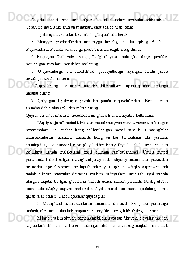 Quyida topshiriq savollarini  to’g’ri  ifoda qilish uchun  tavsiyalar  keltiramiz:  1.
Topshiriq savollarini aniq va tushunarli darajada qo’yish lozim.
2. Topshiriq mavzu bilan bevosita bog’liq bo’lishi kerak.
3.   Muayyan   predmetlardan   umumiyga   borishga   harakat   qiling.   Bu   holat
o’quvchilarni o’ylashi va savolga javob berishda engillik tug’diradi.
4.   Faqatgina   “ha”   yoki   “yo’q”,   “to’g’ri”   yoki   “noto’g’ri”   degan   javoblar
beriladigan savollarni berishdan saqlaning.
5.   O`quvchilarga   o’z   intellektual   qobiliyatlariga   tayangan   holda   javob
beradigan savollarni bering..
6.O`quvchining   o’z   nuqtai   nazarini   bildiradigan   topshiriqlardan   berishga
harakat qiling.
7.   Qo’yilgan   topshiriqqa   javob   berilganda   o’quvchilardan   “Nima   uchun
shunday deb o’ylaysiz?” deb so’rab turing.
Quyida bir qator interfaol metodikalarning tavsifi va mohiyatini keltiramiz: 
“Aqliy xujum” metodi.  Mazkur metod muayyan mavzu yuzasidan berilgan
muammolarni   hal   etishda   keng   qo’llaniladigan   metod   sanalib,   u   mashg’ulot
ishtirokchilarini   muammo   xususida   keng   va   har   tomonlama   fikr   yuritish,
shuningdek,   o’z   tasavvurlari   va   g’oyalaridan   ijobiy   foydalanish   borasida   ma'lum
ko’nikma   hamda   malakalarni   xosil   qilishga   rag’batlantiradi.   Ushbu   metod
yordamida   tashkil   etilgan   mashg’ulot   jarayonida   ixtiyoriy   muammolar   yuzasidan
bir necha original yechimlarni topish imkoniyati tug’iladi. «Aqliy xujum» metodi
tanlab   olingan   mavzular   doirasida   ma'lum   qadriyatlarni   aniqlash,   ayni   vaqtda
ularga   muqobil   bo’lgan   g’oyalarni   tanlash   uchun   sharoit   yaratadi.   Mashg’ulotlar
jarayonida   «Aqliy   xujum»   metodidan   foydalanishda   bir   necha   qoidalarga   amal
qilish talab etiladi. Ushbu qoidalar quyidagilar: 
1.   Mashg’ulot   ishtirokchilarini   muammo   doirasida   keng   fikr   yuritishga
undash, ular tomonidan kutilmagan mantiqiy fikrlarning bildirilishiga erishish.
2.Har bir ta'lim oluvchi tomonidan bildirilayotgan fikr yoki g’oyalar miqdori
rag’batlantirilib boriladi. Bu esa bildirilgan fikrlar orasidan eng maqbullarini tanlab
29 