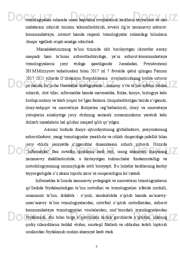 texnologiyalari sohasida inson kapitalini rivojlantirish kadrlarni tayyorlash va ular
malakasini   oshirish   tizimini   takomillashtirish,   avvalo   ilg’or   zamonaviy   axborot-
kommunikatsiya,   internet   hamda   raqamli   texnologiyalar   sohasidagi   bilimlarni
chuqur egallash orqali amalga oshiriladi.
Mamalakatimizning   ta’lim   tizimida   olib   borilayotgan   isloxotlar   asosiy
maqsadi   ham   ta’limni   axborotlashtirishga,   ya’ni   axborot-kommunikatsiya
texnologiyalarini   joriy   etishga   qaratilgandir.   Jumaladan,   Prezidentimiz
SH.M.Mirziyoev   tashabusslari   bilan   2017   yil   7   fevralda   qabul   qilingan   Farmon
2017-2021   yillarda   O’zbekiston   Respublikasini     rivojlantirishning   beshta   ustuvor
yo’nalishi bo’yicha Harakatlar strategiyasida - umumiy o’rta ta’lim sifatini tubdan
oshirish, chet  tillar, informatika hamda matematika, fizika, kimyo, biologiya kabi
boshqa muhim va talab yuqori bo’lgan fanlarni chuqurlashtirilgan tarzda o’rganish;
ilmiy-tadqiqot   va   innovatsiya   faoliyatini   rag’batlantirish,   ilmiy   va   innovatsiya
yutuqlarini   amaliyotga   joriy   etishning   samarali   mexanizmlarini   yaratish   kabi
dolzarb masalalarni hal qilishni maqsad qilib qo’yilgan.
                  Asrimiz   boshida   dunyo   iqtisodiyotining   globallashuvi,   jarayonlarning
axborotlashuvi, yangi texnologiyalar yaratilishi va ishlab chiqarishga jadallik bilan
joriy   etilishi   jamiyatda   o’zgarishlar   dinamikasini   oshirib   yubordi.   Hozirda
“Informatika”   fani   metafan   qirralarini   kasb   etib,   uning   ahamiyati   dunyoning
zamonaviy   shakllantirishda,   u   kiritayotgan   tushunchalar   fundamentalligi   va
metodologiyasining  umumiyligida  ortib  borayapti.  Bu  holatlar  kadrlarning  kasbiy
tayyorgarligida o’z aksini topishi zarur va muqarrarligini ko’rsatadi. 
         Informatika ta’limida zamonaviy pedagogik va innovatsion texnologiyalarini
qo’llashda   foydalaniladigan   ta’lim   metodlari   va   texnologiyalari   sifatida   modulli,
muammoli   ta’lim,   didaktik   -   o’yinli,   xamkorlikda   o’qitish   hamda   an’anaviy-
noan’anaviy   ta’lim   texnologiyalaridan,   interfoal   o’qitish   metodlaridan,   axborot
kommunikatsiya   texnologiyalari   vositalaridan,   mul’timediali   texnologiyalaridan
foydalanish,   shu   bilan   birga   o’quvchilarni   kichik   guruhlarda   o’qitishni,   ularning
ijodiy   izlanishlarini   tashkil   etishni,   mustaqil   fikrlash   va   ishlashni   tarkib   toptirish
usullaridan foydalanish muhim ahamiyat kasb etadi.
3 