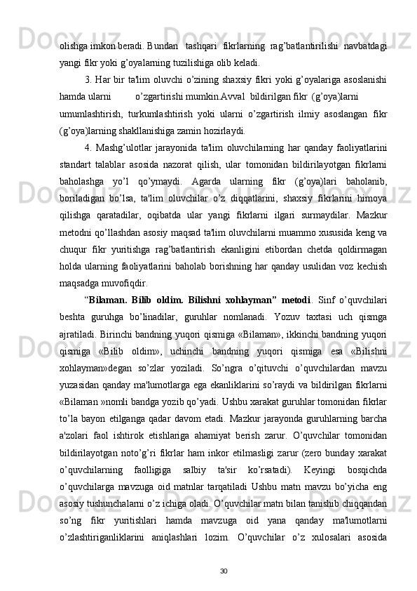 olishga imkon beradi. Bundan tashqari   fikrlarning   rag’batlantirilishi   navbatdagi
yangi fikr yoki g’oyalarning tuzilishiga olib keladi.
3. Har  bir  ta'lim oluvchi  o’zining shaxsiy fikri  yoki g’oyalariga asoslanishi
hamda ularni o’zgartirishi mumkin.Avval  bildirilgan fikr (g’oya)larni
umumlashtirish,   turkumlashtirish   yoki   ularni   o’zgartirish   ilmiy   asoslangan   fikr
(g’oya)larning shakllanishiga zamin hozirlaydi.
4.   Mashg’ulotlar   jarayonida   ta'lim   oluvchilarning   har   qanday   faoliyatlarini
standart   talablar   asosida   nazorat   qilish,   ular   tomonidan   bildirilayotgan   fikrlarni
baholashga   yo’l   qo’ymaydi.   Agarda   ularning   fikr   (g’oya)lari   baholanib,
boriladigan   bo’lsa,   ta'lim   oluvchilar   o’z   diqqatlarini,   shaxsiy   fikrlarini   himoya
qilishga   qaratadilar,   oqibatda   ular   yangi   fikrlarni   ilgari   surmaydilar.   Mazkur
metodni qo’llashdan asosiy maqsad ta'lim oluvchilarni muammo xususida keng va
chuqur   fikr   yuritishga   rag’batlantirish   ekanligini   etibordan   chetda   qoldirmagan
holda ularning faoliyatlarini  baholab  borishning  har   qanday usulidan  voz  kechish
maqsadga muvofiqdir.
“ Bilaman.   Bilib   oldim.   Bilishni   xohlayman”   metodi .   Sinf   o’quvchilari
beshta   guruhga   bo’linadilar,   guruhlar   nomlanadi.   Yozuv   taxtasi   uch   qismga
ajratiladi. Birinchi bandning yuqori qismiga «Bilaman», ikkinchi bandning yuqori
qismiga   «Bilib   oldim»,   uchinchi   bandning   yuqori   qismiga   esa   «Bilishni
xohlayman»degan   so’zlar   yoziladi.   So’ngra   o’qituvchi   o’quvchilardan   mavzu
yuzasidan qanday ma'lumotlarga ega ekanliklarini so’raydi va bildirilgan fikrlarni
«Bilaman »nomli bandga yozib qo’yadi. Ushbu xarakat guruhlar tomonidan fikrlar
to’la   bayon   etilganga   qadar   davom   etadi.   Mazkur   jarayonda   guruhlarning   barcha
a'zolari   faol   ishtirok   etishlariga   ahamiyat   berish   zarur.   O’quvchilar   tomonidan
bildirilayotgan   noto’g’ri   fikrlar   ham   inkor   etilmasligi   zarur   (zero   bunday   xarakat
o’quvchilarning   faolligiga   salbiy   ta'sir   ko’rsatadi).   Keyingi   bosqichda
o’quvchilarga   mavzuga   oid   matnlar   tarqatiladi   Ushbu   matn   mavzu   bo’yicha   eng
asosiy tushunchalarni o’z ichiga oladi. O’quvchilar matn bilan tanishib chiqqandan
so’ng   fikr   yuritishlari   hamda   mavzuga   oid   yana   qanday   ma'lumotlarni
o’zlashtiriganliklarini   aniqlashlari   lozim.   O’quvchilar   o’z   xulosalari   asosida
30 