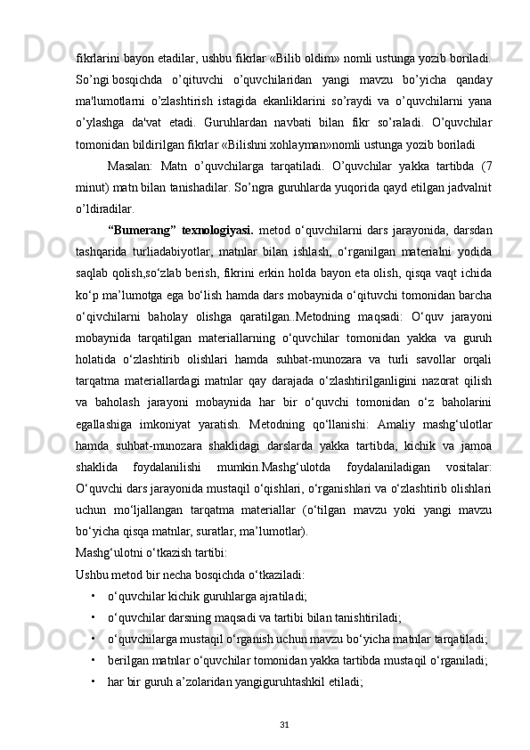 fikrlarini bayon etadilar, ushbu fikrlar «Bilib oldim» nomli ustunga yozib boriladi.
So’ngi bosqichda o’qituvchi   o’quvchilaridan   yangi   mavzu   bo’yicha   qanday
ma'lumotlarni   o’zlashtirish   istagida   ekanliklarini   so’raydi   va   o’quvchilarni   yana
o’ylashga   da'vat   etadi.   Guruhlardan   navbati   bilan   fikr   so’raladi.   O’quvchilar
tomonidan bildirilgan fikrlar «Bilishni xohlayman»nomli ustunga yozib boriladi 
Masalan:   Matn   o’quvchilarga   tarqatiladi.   O’quvchilar   yakka   tartibda   (7
minut) matn bilan tanishadilar. So’ngra guruhlarda yuqorida qayd etilgan jadvalnit
o’ldiradilar.
“Bumerang”   texnologiyasi.   metod   o‘quvchilarni   dars   jarayonida,   darsdan
tashqarida   turliadabiyotlar,   matnlar   bilan   ishlash,   o‘rganilgan   materialni   yodida
saqlab qolish,so‘zlab berish, fikrini erkin holda bayon eta olish, qisqa vaqt ichida
ko‘p ma’lumotga ega bo‘lish hamda dars mobaynida o‘qituvchi tomonidan barcha
o‘qivchilarni   baholay   olishga   qaratilgan..Metodning   maqsadi:   O‘quv   jarayoni
mobaynida   tarqatilgan   materiallarning   o‘quvchilar   tomonidan   yakka   va   guruh
holatida   o‘zlashtirib   olishlari   hamda   suhbat-munozara   va   turli   savollar   orqali
tarqatma   materiallardagi   matnlar   qay   darajada   o‘zlashtirilganligini   nazorat   qilish
va   baholash   jarayoni   mobaynida   har   bir   o‘quvchi   tomonidan   o‘z   baholarini
egallashiga   imkoniyat   yaratish.   Metodning   qo‘llanishi:   Amaliy   mashg‘ulotlar
hamda   suhbat-munozara   shaklidagi   darslarda   yakka   tartibda,   kichik   va   jamoa
shaklida   foydalanilishi   mumkin.Mashg‘ulotda   foydalaniladigan   vositalar:
O‘quvchi dars jarayonida mustaqil o‘qishlari, o‘rganishlari va o‘zlashtirib olishlari
uchun   mo‘ljallangan   tarqatma   materiallar   (o‘tilgan   mavzu   yoki   yangi   mavzu
bo‘yicha qisqa matnlar, suratlar, ma’lumotlar).
Mashg‘ulotni o‘tkazish tartibi:
Ushbu metod bir necha bosqichda o‘tkaziladi: 
• o‘quvchilar kichik guruhlarga ajratiladi;
• o‘quvchilar darsning maqsadi va tartibi bilan tanishtiriladi;
• o‘quvchilarga mustaqil o‘rganish uchun mavzu bo‘yicha matnlar tarqatiladi; 
• berilgan matnlar o‘quvchilar tomonidan yakka tartibda mustaqil o‘rganiladi; 
• har bir guruh a’zolaridan yangiguruhtashkil etiladi; 
31 