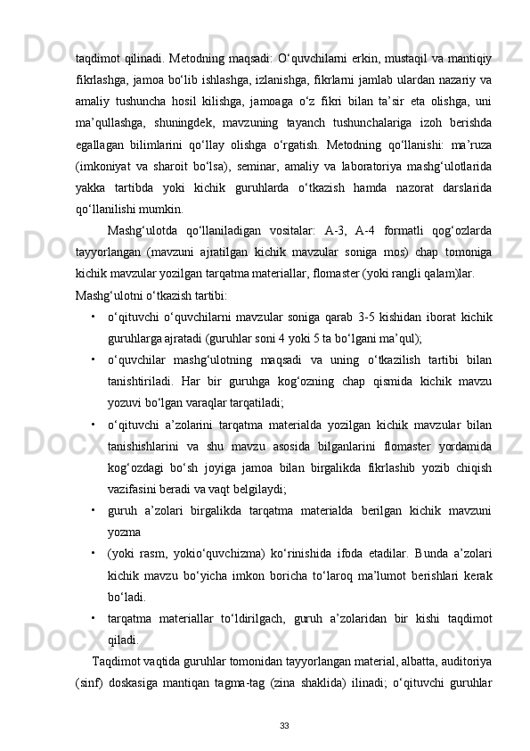 taqdimot qilinadi. Metodning maqsadi:  O‘quvchilarni erkin, mustaqil  va mantiqiy
fikrlashga,  jamoa bo‘lib ishlashga,  izlanishga,  fikrlarni  jamlab ulardan nazariy va
amaliy   tushuncha   hosil   kilishga,   jamoaga   o‘z   fikri   bilan   ta’sir   eta   olishga,   uni
ma’qullashga,   shuningdek,   mavzuning   tayanch   tushunchalariga   izoh   berishda
egallagan   bilimlarini   qo‘llay   olishga   o‘rgatish.   Metodning   qo‘llanishi:   ma’ruza
(imkoniyat   va   sharoit   bo‘lsa),   seminar,   amaliy   va   laboratoriya   mashg‘ulotlarida
yakka   tartibda   yoki   kichik   guruhlarda   o‘tkazish   hamda   nazorat   darslarida
qo‘llanilishi mumkin.
Mashg‘ulotda   qo‘llaniladigan   vositalar:   A-3,   A-4   formatli   qog‘ozlarda
tayyorlangan   (mavzuni   ajratilgan   kichik   mavzular   soniga   mos)   chap   tomoniga
kichik mavzular yozilgan tarqatma materiallar, flomaster (yoki rangli qalam)lar.
Mashg‘ulotni o‘tkazish tartibi:
• o‘qituvchi   o‘quvchilarni   mavzular   soniga   qarab   3-5   kishidan   iborat   kichik
guruhlarga ajratadi (guruhlar soni 4 yoki 5 ta bo‘lgani ma’qul);
• o‘quvchilar   mashg‘ulotning   maqsadi   va   uning   o‘tkazilish   tartibi   bilan
tanishtiriladi.   Har   bir   guruhga   kog‘ozning   chap   qismida   kichik   mavzu
yozuvi bo‘lgan varaqlar tarqatiladi;
• o‘qituvchi   a’zolarini   tarqatma   materialda   yozilgan   kichik   mavzular   bilan
tanishishlarini   va   shu   mavzu   asosida   bilganlarini   flomaster   yordamida
kog‘ozdagi   bo‘sh   joyiga   jamoa   bilan   birgalikda   fikrlashib   yozib   chiqish
vazifasini beradi va vaqt belgilaydi; 
• guruh   a’zolari   birgalikda   tarqatma   materialda   berilgan   kichik   mavzuni
yozma
• (yoki   rasm,   yokio‘quvchizma)   ko‘rinishida   ifoda   etadilar.   Bunda   a’zolari
kichik   mavzu   bo‘yicha   imkon   boricha   to‘laroq   ma’lumot   berishlari   kerak
bo‘ladi.
• tarqatma   materiallar   to‘ldirilgach,   guruh   a’zolaridan   bir   kishi   taqdimot
qiladi.
Taqdimot vaqtida guruhlar tomonidan tayyorlangan material, albatta, auditoriya
(sinf)   doskasiga   mantiqan   tagma-tag   (zina   shaklida)   ilinadi;   o‘qituvchi   guruhlar
33 