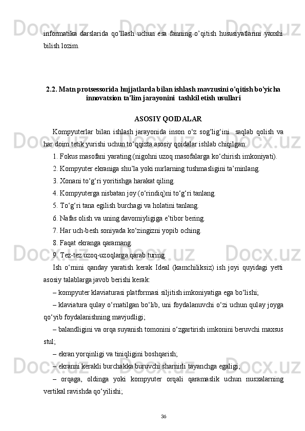 informatika   darslarida   qo’llash   uchun   esa   fanning   o’qitish   hususiyatlarini   yaxshi
bilish lozim. 
2.2. Matn protsessorida hujjatlarda bilan ishlash mavzusini o'qitish bo'yicha
innovatsion ta'lim jarayonini  tashkil etish usullari
ASOSIY QOIDALAR
Kompyut е rl а r   bil а n   ishl а sh   j а r а yonid а   ins о n   o‘z   s о g‘lig‘ini     s а ql а b   q о lish   v а
h а r d о im t е tik yurishi uchun to‘qqizt а   а s о siy q о id а l а r ishl а b chiqilg а n:
1. F о kus m а s о f а ni yar а ting (nig о hni uz о q m а s о f а l а rg а  ko‘chirish imk о niyati).
2. Kompyut е r ekr а nig а  shu’l а  yoki nurl а rning tushm а sligini t а ’minl а ng.
3. X о n а ni to‘g‘ri yoritishg а  h а r а k а t qiling.
4. Kompyut е rga nisb а t а n j о y (o‘rindiq)ni to‘g‘ri t а nl а ng.
5. To‘g‘ri tana egilish burchagi va holatini tanlang.
6. N а f а s  о lish v а  uning d а v о miyligig а  e’tib о r b е ring.
7. H а r uch-b е sh s о niyad а  ko‘zingizni yopib  о ching.
8. F а q а t ekr а ng а  q а r а m а ng.
9. T е z-t е z uz о q-uz о ql а rg а  q а r а b turing.
Ish   o‘rnini   q а nd а y   yar а tish   k е r а k   Ideal   (k а mchiliksiz)   ish   joyi   quyidagi   yetti
asosiy talablarga javob berishi kerak:
– kompyut е r kl а vi а tur а si platformasi siljitish imkoniyatiga ega bo‘lishi;
– kl а vi а tur а  qul а y o‘rnatilgan bo‘lib, uni foydalanuvchi o‘zi uchun qul а y j о yg а
qo‘yib f о yd а l а nishning mavjudligi;
– b а l а ndligini v а   о rq а  suyanish t о m о nini o‘zg а rtirish imk о nini b е ruvchi m ах sus
stul;
– ekran yorqinligi va tiniqligini boshqarish;
– ekr а nni k е r а kli burch а kk а  buruvchi sharnirli tayanchga egaligi; 
–   о rq а g а ,   о lding а   yoki   kompyut е r   о rq а li   qaramaslik   uchun   nusxalarning
v е rtik а l r а vishd а  qo‘yilishi;
36 