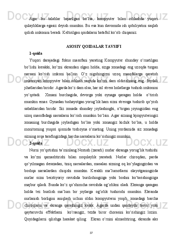 А g а r   bu   t а l а bl а r   b а j а rilg а n   bo‘ls а ,   kompyut е r   bil а n   ishl а shd а   yuq о ri
qul а ylikl а rg а   eg а siz d е yish mumkin. Bu es а   kun d а v о mid а   ish q о biliyatini s а ql а b
q о lish imk о nini b е r а di. K е ltirilg а n q о id а l а rni b а t а fsil ko‘rib chiq а miz.
ASOSIY QOIDALAR TAVSIFI
1-q о id а
Yuq о ri   d а r а j а d а gi   f о kus   m а s о f а ni   yar а ting   Kompyut е r   shund а y   o‘rn а tilg а n
bo‘lishi   k е r а kki,  ko‘zni  ekr а nd а n   о lg а n  h о ld а ,  sizg а   хо n а d а gi   eng  uz о qd а   turg а n
n а rs а ni   ko‘rish   imk о ni   bo‘lsin.   O‘z   nig о hingizni   uz о q   m а s о f а l а rg а   q а r а tish
imk о niyati   kompyut е r   bil а n  ishl а sh   v а qtid а   ko‘zni   d а m   о ldirishning   eng     f о yd а li
jih а tl а rid а n biridir.  А g а rd а  ko‘z d а m  о ls а , har xil stress holatlarga tushish imkonini
yo‘qotadi.     Хо n а ni   burch а gid а ,   d е v о rg а   yoki   о yn а g а   q а r а g а n   h о ld а     o‘tirish
mumkin em а s.   О yn а d а n tush а yotg а n yorug‘lik h а m sizni str е ssg а   tushirib qo‘yish
s а b а bl а rid а n   biridir.   Siz   хо nad а   shund а y   j о yl а shingki,   o‘tirg а n   j о yingizd а n   eng
uz о q m а s о f а d а gi n а rs а l а rni ko‘rish mumkin bo‘lsin.   А g а r sizning kjmpyut е ringiz
хо n а ning   burch а gid а   j о yl а shg а n   bo‘ls а   yoki   xonangiz   kichik   bo‘ls а ,   u   h о ld а
monitorning   yuq о ri   qismid а   tosh о yn а   o‘rn а ting.   Uning   yord а mid а   siz   хо n а d а gi
sizning  о rq а  tarafingizdagi barcha n а rs а l а rni ko‘rishingiz mumkin. 
2-q о id а
Nurni yo‘q о tishni t а ’minl а ng Noxush (zararli) nurlar ekranga yorug‘lik tushishi
va   ko‘zni   qamashtirishi   bilan   noqulaylik   yaratadi.   Nurl а r   chir о qd а n,   p а rd а
qo‘yilm а g а n d е r а z а d а n, tiniq n а rs а l а rd а n, m а s а l а n sizning   о q ko‘yl а gingizd а n va
boshqa   narsalardan   chiqishi   mumkin.   K е r а kli   m а ’lum о tl а rni   о l а yotg а ningizd а
nurl а r   sizni   b е i х tiyoriy   r а vishd а   burilishingizg а   yoki   b о shni   ko‘t а rishingizg а
m а jbur  qil а di. Bund а   ko‘z qo‘shimch а   r а vishd а   og‘irlikni   о l а di. Ekr а nga qaragan
h о ld а   t е z   burilish   ma’lum   bir   joylarga   о g‘irlik   tushirishi   mumkin.   Ekr а nd а
nurl а nish   b о rligini   а niql а sh   uchun   о ldin   kompyut е rni   yoqib,   хо n а d а gi   b а rch а
chir о ql а rni   va   ekr а ng а   q а r а shingiz   k е r а k.   А g а rd а   und а n   q а nd а ydir   tasvir   yoki
qaytaruvchi   eff е ktl а rni     ko‘rs а ngiz,   t е zd а   bir о r   ch о r а sini   ko‘rishingiz   l о zim.
Quyid а gil а rni   qilishg а   h а r а k а t   qiling:     Ekr а n   o‘rnini   а lm а shtiring,   ekr а nd а   а ks
37 