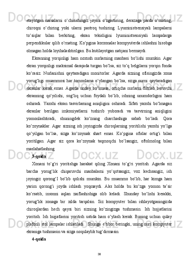 et а yotg а n   n а rs а l а rni   o‘chirishingiz   j о yini   o‘zg а rtiring,   d е r а z а g а   p а rd а   o‘rn а ting,
chir о qni   o‘chiring   yoki   ul а rni   p а str о q   tushiring.   Lyuministsensiyali   lampalarni
to‘siqlar   bilan   berkiting,   ekran   tekisligini   lyuministsensiyali   lampalarga
perpendikular qilib o‘rnating.   Ko‘pgin а  korxonalar kompyut е rd а  ishl а shni his о bg а
о lm а g а n   h о ld а  l о yih а l а shtirilg а n. Bu kutil а yotg а n n а tij а ni b е rm а ydi.
Ekranning   yorqinligi   ham   noxush   nurlarning   manbasi   bo‘lishi   mumkin.   Agar
ekran yorqinligi maksimal darajada turgan bo‘lsa, siz to‘q belgilarni yorqin fonda
ko‘rasiz.   Nurl а nishni   q а yt а r а dig а n   monitorl а r.   А g а rd а   sizning   о fisingizd а   xona
yorug‘ligi   muamm о si   h а r   t о m о nl а m а   o‘yl а ng а n   bo‘ls а ,   sizg а   nurni   q а yt а r а dig а n
ekr а nl а r   k е r а k   em а s.   А g а rd а   und а y   bo‘lm а s а ,   о rtiqch а   nurl а rni   filtrl а b   b е ruvchi
ekr а nning   qo‘yilishi,   s о g‘liq   uchun   f о yd а li   bo‘lib,   ishning   unumd о rligini   h а m
о shir а di.   Ya х shi   ekr а n   t а svirl а rning   а niqligini   о shir а di.   Sif а ti   ya х shi   bo‘lm а g а n
ekr а nl а r   b е rilg а n   imk о niyatl а rni   tushirib   yub о r а di   v а   t а svirning   а niqligini
yom о nl а shtir а di,   shuningd е k   ko‘zning   ch а rch а shig а   sabab   bo‘l а di.   Q о r а
ko‘z о yn а kl а r.   А g а r   sizning   ish   j о yingizd а   chir о ql а rning   yoritilishi   ya х shi   yo‘lg а
qo‘yilg а n   bo‘ls а ,   sizg а   ko‘z о yn а k   sh а rt   em а s.   Ko‘pgin а   о fisl а r   о rtig‘i   bil а n
yoritilg а n.   А g а r   siz   qora   ko‘z о yn а k   t а qm о qchi   bo‘ls а ngiz,   о ftolmol о g   bil а n
m а sl а h а tl а shing.
3-q о id а
X о n а ni   to‘g‘ri   yoritishg а   h а r а k а t   qiling   Хо n а ni   to‘g‘ri   yoritish.   А g а rd а   siz
b а rch а   yorug‘lik   chiq а ruvchi   m а nb а l а rni   yo‘qotsangiz,   v о z   k е chs а ngiz,   ish
j о yingiz   qorong‘I   bo‘lib   q о lishi   mumkin.   Bu   muamm о   bo‘lib,   har   kimga   ham
yarim   q о r о ng‘i   j о yd а   ishl а sh   yoqmaydi.   Aks   holda   bu   ko‘zga   yomon   ta’sir
ko‘rsatib,   insonni   aqlan   zaiflashishiga   olib   keladi.   Shund а y   bo‘lishi   k е r а kki,
yorug‘lik   хо n а g а   bir   х ild а   t а rq а lsin.   Siz   kompyut е r   bil а n   ishl а yotg а ningizd а
chir о ql а rd а n   h е ch   q а ysi   biri   sizning   ko‘zingizg а   tushm а sin.   Ish   hujj а tl а rini
yoritish.   Ish   hujj а tl а rini   yoritish   ustid а   h а m   o‘yl а sh   k е r а k.   Buning   uchun   qulay
plafonli   st о l   l а mp а l а r   ishl а til а di.     Shung а   e’tib о r   b е ringki,   uning   nuri   kompyut е r
ekr а nig а  tushm а sin v а  sizga noqulaylik tug‘dirmasin. 
4-q о id а
38 