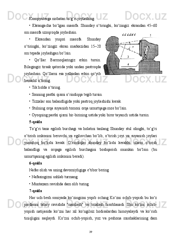 Kompyut е rg а  nisb а t а n to‘g‘ri j о yl а shing
•   Ekr а ng а cha   bo‘lg а n   m а s о f а .   Shund а y   o‘tiringki,   ko‘zingiz   ekr а nd а n   45–60
sm m а s о f а  uzoqroqd а  j о yl а shsin. 
•   Ekr а nd а n   yuq о ri   m а s о f а .   Shund а y
o‘tiringki,   ko‘zingiz   ekr а n   m а rk а zid а n   15–20
sm t е p а d а  joylashgan bo‘lsin.
•   Qo‘ll а r.   B а rm о ql а ringiz   erkin   tursin.
Bil а gingiz tirs а k qat о rid а  yoki und а n p а str о qd а
j о yl а shsin.  Qo‘ll а rni   es а   y е lk а d а n erkin qo‘yib
b е m а l о l o‘tiring.
•  Tik h о ld а  o‘tiring.
•  Sonning pastki qismi o‘rindiqqa tegib tursin.
•  Tizzalar son balandligida yoki pastroq joylashishi kerak.
• Stulning  о rq а  suyanish t о m о ni  о rq а  umurtq а g а  m о s bo‘lsin.
•  Oyoqning pastki qismi bir-birining ustida yoki biror tayanch   ustida tursin.
5-q о id а
To‘g‘ri   tana   egilish   burchagi   va   holatini   tanlang   Shund а y   stul   о lingki,   to‘g‘ri
o‘tirish   imk о nini   b е ruvchi   v а   egiluvchan   bo‘lib,   o‘tirish   j о yi   v а   suyanish   j о yl а ri
yumsh о q   bo‘lishi   k е r а k.   O‘rindiqlar   shunday   bo‘lishi   kerakki,   ularni   o‘tirish
balandligi   va   orqaga   egilish   burchagini   boshqarish   mumkin   bo‘lsin   (bu
umurtqaning egilish imkonini beradi).
6-q о id а
N а f а s  о lish v а  uning d а v о miyligig а  e’tib о r b е ring
• Nafasingizni ushl а b turm а ng.
• Muntazam r а vishd а  dam olib turing.
7-q о id а
H а r uch-b е sh s о niyad а   ko‘zingizni yopib   о ching Ko‘zni   о chib-yopish bu ko‘z
p а rd а sini   t а biiy   r а vishd а   "namlash"   v а   t о z а l а sh   his о bl а n а di.   Shu   ko‘zni   о chib-
yopish   n а tij а sid а   ko‘zni   h а r   xil   ko‘ngilsiz   h о dis а l а rd а n   him о yal а ydi   v а   ko‘rish
tiniqligini   s а ql а ydi.   Ko‘zni   о chib-yopish,   yuz   v а   p е sh о n а   mushakl а rining   dam
39 