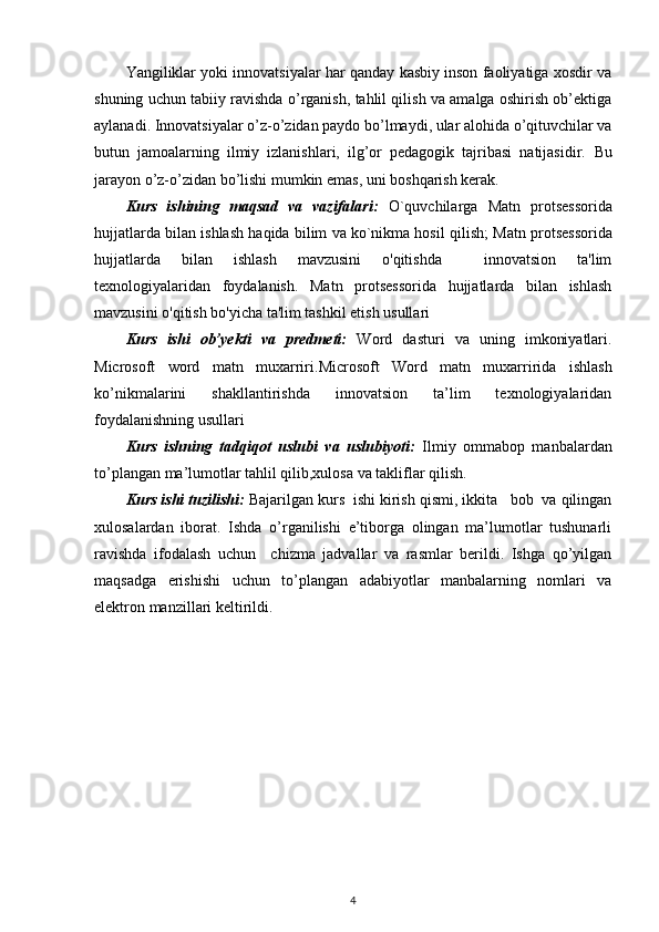 Yangiliklar yoki innovatsiyalar har qanday kasbiy inson faoliyatiga xosdir va
shuning uchun tabiiy ravishda o’rganish, tahlil qilish va amalga oshirish ob’ektiga
aylanadi. Innovatsiyalar o’z-o’zidan paydo bo’lmaydi, ular alohida o’qituvchilar va
butun   jamoalarning   ilmiy   izlanishlari,   ilg’or   pedagogik   tajribasi   natijasidir.   Bu
jarayon o’z-o’zidan bo’lishi mumkin emas, uni boshqarish kerak. 
Kurs   ishining   maqsad   va   vazifalari:   O`quvchilarga   Matn   protsessorida
hujjatlarda bilan ishlash  haqida bilim va ko`nikma hosil qilish;  Matn protsessorida
hujjatlarda   bilan   ishlash   mavzusini   o'qitishda     innovatsion   ta'lim
texnologiyalaridan   foydalanish.   Matn   protsessorida   hujjatlarda   bilan   ishlash
mavzusini o'qitish bo'yicha ta'lim tashkil etish usullari
Kurs   ishi   ob’yekti   va   predmeti:   Word   dasturi   va   uning   imkoniyatlari.
Microsoft   word   matn   muxarriri .Microsoft   Word   matn   muxarriri da   ishlash
ko’nikmalarini   shakllantirishda   innovatsion   ta’lim   texnologiyalaridan
foydalanishning usullari
Kurs   ishning   tadqiqot   uslubi   va   uslubiyoti:   Ilmiy   ommabop   manbalardan
to’plangan ma’lumotlar tahlil qilib,xulosa va takliflar qilish.
Kurs ishi tuzilishi:  Bajarilgan kurs  ishi kirish qismi, ikkita   bob  va qilingan
xulosalardan   iborat.   Ishda   o’rganilishi   e’tiborga   olingan   ma’lumotlar   tushunarli
ravishda   ifodalash   uchun     chizma   jadvallar   va   rasmlar   berildi.   Ishga   qo’yilgan
maqsadga   erishishi   uchun   to’plangan   adabiyotlar   manbalarning   nomlari   va
elektron manzillari keltirildi. 
4 
