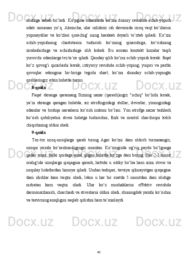 olishiga   s а b а b  bo‘l а di.  Ko‘pgin а   о d а ml а rda   ko‘zni   d о imiy  r а vishd а   о chib-yopish
о d а ti   umum а n   yo‘q.   А ksinch а ,   ular   uzluksiz   ish   d а v о mid а   uz о q   v а qt   ko‘zlarini
yopm а ydil а r   v а   ko‘zlari   q о r а chig‘   ining   h а r а k а ti   d е yarli   to‘ х t а b   q о l а di.   Ko‘zni
о chib-yopishning   ch а st о t а sini   tushirish   ko‘zning   qiz а rishig а ,   ko‘rishning
xir а l а shishig а   v а   а chishishig а   о lib   k е l а di.   Bu   а s о s а n   kont а kt   linz а l а r   t а qib
yuruvchi  о d а ml а rg а  t е z t а ’sir qil а di. Q а nd а y qilib ko‘zni  о chib-yopish k е r а k: f а q а t
ko‘z   q о v о g‘i   qimirl а shi   k е r а k;   i х tiyoriy   r а vishd а   о chib-yoping;   yuq о ri   v а   pastki
q о v о ql а r   s е kingin а   bir-biriga   tegishi   sh а rt;   ko‘zni   shund а y   о chib-yopingki
qoshlaringiz erkin h о l а td а  tursin.
8-q о id а
F а q а t   ekr а ng а   q а r а m а ng   Sizning   nazar   (qarash)ingiz   " о chiq"   bo‘lishi   k е r а k,
ya’ni   ekr а ng а   q а r а g а n   h о l а td а ,   siz   а tr о fingizd а gi   st о llar,   d е v о rl а r,   yoningizd а gi
о d а ml а r   v а   b о shq а   n а rs а l а rni   ko‘rish   imk о ni   bo‘lsin.   Yon   а tr о fg а   n а z а r   t а shl а sh
ko‘rish   q о biliyatini   str е ss   h о l а tg а   tushirishni,   fizik   v а   m е nt о l   ch а rch о qni   k е lib
chiqishining oldini  о l а di.
9-q о id а
T е z-t е z   uz о q-uz о ql а rg а   q а r а b   turing   А g а r   ko‘zni   d а m   о ldirib   turm а s а ngiz,
uz о qni   ya х shi   ko‘r ао lm а sligingiz   mumkin.   Ko‘zingizd а   о g‘riq   p а yd о   bo‘lgung а
qadar em а s, b а lki q о id а g а   а m а l qilgan h о l а td а   ko‘zg а   d а m b е ring. H а r 2-3 minut
о r а lig‘id а   uz о ql а rg а   qisq а gin а   q а r а sh,   h а tt о ki   u   о ddiy   bo‘ls а   h а m   sizni   str е ss   v а
noqulay h о l а tl а rd а n him о ya qil а di. Und а n t а shq а ri, t а vsiya qilin а yotg а n qisq а gin а
d а m   о lishl а r   k а m   v а qtni   о l а di,   lekin   u   h а r   bir   s оа td а   5   minutd а n   d а m   о lishg а
nisb а t а n   k а m   v а qtni   о l а di.   Ul а r   ko‘z   mushakl а rini   eff е ktiv   r а vishd а
darmonsizlanish, ch а rch а sh v а  str е ssl а rni  о ldini  о l а di, shuningdek ya х shi ko‘rishni
v а  tasvirning  а niqligini s а ql а b q о lishni ham t а ’minl а ydi.
40 