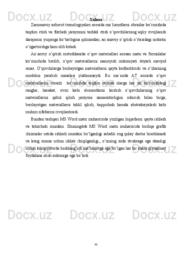 Xulosa
Zamonaviy axborot texnologiyalari asosida ma`lumotlarni obrazlar ko’rinishida
taqdim   etish   va   fikrlash   jarayonini   tashkil   etish   o’quvchilarning   aqliy   rivojlanish
darajasini yuqoriga ko’taribgina qolmasdan, an`anaviy o’qitish o’rtasidagi nisbatni
o’zgartirishga ham olib keladi. 
An`anviy   o’qitish   metodikasida   o’quv   materiallari   asosan   matn   va   formulalar
ko’rinishida   berilib,   o’quv   materiallarini   namoyish   imkoniyati   deyarli   mavjud
emas.   O’quvchilarga   berilayotgan   materiallarni   qayta   kodlashtirish   va   o’zlarining
modelini   yaratish   masalasi   yuklanmaydi.   Bu   ma`noda   AT   asosida   o’quv
materiallarini   obrazli     ko’rinishda   taqdim   etishda   ularga   har   xil   ko’rinishdagi
ranglar,   harakat,   ovoz   kabi   elementlarni   kiritish   o’quvchilarning   o’quv
materiallarini   qabul   qilish   jarayoni   samaradorligini   oshirish   bilan   birga,
berilayotgan   materiallarni   tahlil   qilish,   taqqoslash   hamda   abstraksiyalash   kabi
muhim sifatlarini rivojlantiradi.
Bundan tashqari MS Word matn muharririda yozilgan hujjatlarni qayta ishlash
va   tahrirlash   mumkin.   Shuningdek   MS   Word   matn   muharririda   boshqa   grafik
chizmalar ustida ishlash mumkin bo’lganligi sababli  eng qulay dastur  hisoblanadi
va   keng   omma   uchun   ishlab   chiqilganligi,,   o’zining   soda   strukraga   ega   ekanligi
uchun kompyuterda boshlang’ich ma’lumotga ega bo’lgan har bir shaxs qiynalmay
foydalana olish imkoniga ega bo’ladi.
41 