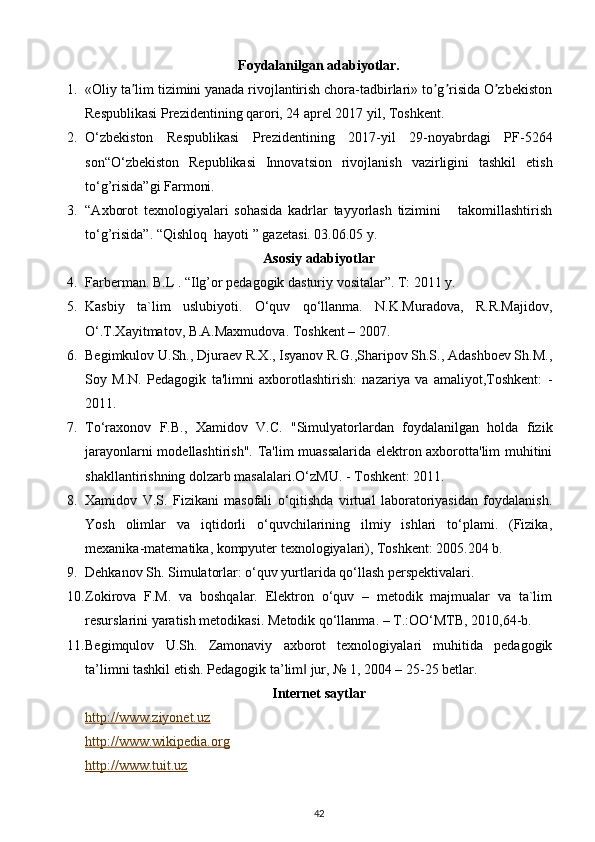 Foydalanilgan adabiyotlar.
1. «Oliy ta lim tizimini yanada rivojlantirish chora-tadbirlari» to g risida O zbekistonʼ ʼ ʼ ʼ
Respublikasi Prezidentining qarori, 24 aprel 2017 yil, Toshkent.
2. O‘zbekiston   Respublikasi   Prezidentining   2017-yil   29-noyabrdagi   PF-5264
son“O‘zbekiston   Republikasi   Innovatsion   rivojlanish   vazirligini   tashkil   etish
to‘g’risida”gi Farmoni.
3. “A х borot   t ех nologiyalari   sohasida   kadrlar   tayyorlash   tizimini       takomillashtirish
to‘g’risida”.  “Qishloq  hayoti ” gazеtasi. 03.06.05 y.  
Asosiy adabiyotlar
4. Farberman. B.L . “Ilg’or pedagogik dasturiy vositalar”. T: 2011 y. 
5. Kasbiy   ta`lim   uslubiyoti.   O‘quv   qo‘llanma.   N.K.Muradova,   R.R.Majidov,
O‘.T.Xayitmatov, B.A.Maxmudova. Toshkent – 2007. 
6. Begimkulov U.Sh., Djuraev R.X., Isyanov R.G.,Sharipov Sh.S., Adashboev Sh.M.,
Soy   M.N.   Pedagogik   ta'limni   axborotlashtirish:   nazariya   va   amaliyot,Toshkent:   -
2011. 
7. To‘raxonov   F.B.,   Xamidov   V.C.   "Simulyatorlardan   foydalanilgan   holda   fizik
jarayonlarni modellashtirish". Ta'lim muassalarida elektron axborotta'lim muhitini
shakllantirishning dolzarb masalalari.O‘zMU. - Toshkent: 2011. 
8. Xamidov   V.S.   Fizikani   masofali   o‘qitishda   virtual   laboratoriyasidan   foydalanish.
Yosh   olimlar   va   iqtidorli   o‘quvchilarining   ilmiy   ishlari   to‘plami.   (Fizika,
mexanika-matematika, kompyuter texnologiyalari), Toshkent: 2005.204 b. 
9. Dehkanov Sh. Simulatorlar: o‘quv yurtlarida qo‘llash perspektivalari. 
10. Zokirova   F.M.   va   boshqalar.   Elektron   o‘quv   –   metodik   majmualar   va   ta`lim
resurslarini yaratish metodikasi.  Metodik qo‘llanma. – T.:OO‘MTB, 2010,64-b. 
11. Begimqulov   U.Sh.   Zamonaviy   axborot   texnologiyalari   muhitida   pedagogik
ta’limni tashkil etish. Pedagogik ta’lim  jur, № 1, 2004 – 25-25 betlar. 	
‖
Internet saytlar
http://www.ziyonet.uz
http://www.wikipedia.org
http://www.tuit.uz
42 