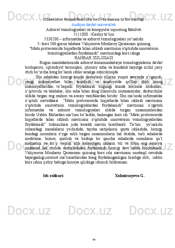 O’zbekiston Respublikasi Oliy va O’rta maxsus ta’lim Vazirligi
Andijon davlat universiteti
Axborot texnologiyalari va kompyuter injinering fakulteti
5111000 - Kasbiy ta’lim 
5330200 – informatika va axborot texnologiyalari yo’nalishi 
5-   kurs 506-gurux talabasi  Valijonova Moxlaroy Qaxramon qizi ning
“ Matn protsessorida hujjatlarda bilan ishlash mavzusini o'qitishda innovatsion
texnologiyalardan foydalanish”  mavzusidagi kurs ishiga
RAHBAR XULOSASI
Bugun mamlakatimizda axborot-kommunikatsiya texnologiyalarini davlat
boshqaruvi,   iqtisodiyot   tarmoqlari,   ijtimoiy   soha   va   kundalik   hayotga   izchil   joriy
etish bo’yicha keng ko’lamli ishlar amalga oshirilmoqda .
Shu   sababdan   hozirgi   kunda   d asturlash   tillarini   yuqori   saviyada   o’rganish,
yangi   imkoniyatlari   bilan   tanishish   va   amaliyotda   qo’llay   olish   uning
imkoniyatlaridan   to’laqonli   foydalanish   bugungi   kunda   korxona   xodimlari,
o’qituvchi  va talabalar, shu  soha  bilan  shug’illanuvchi  mutaxassislar,  dasturchilar
oldida turgan eng muhim va asosiy vazifalardan biridir. Shu ma’noda informatika
o’qitish   metodikasi     “Matn   protsessorida   hujjatlarda   bilan   ishlash   mavzusini
o'qitishda   innovatsion   texnologiyalardan   foydalanish ”   mavzusini   o’rgatish
informatika   va   axborot   texnologiyalari   oldida   turgan   muammolaridan
biridir.Ushbu fikrlardan ma’lum bo’ladiki, tanlangan   kurs   ish “Matn protsessorida
hujjatlarda   bilan   ishlash   mavzusini   o'qitishda   innovatsion   texnologiyalardan
foydalanish”   tushunchasi   juda   kerakli   mavzu   hisoblanib.   Ta’lim     yo’nalishi
sohasidagi   masalalarni   yechishda,   tajriba   natijalarini   qayta   ishlashda,   hozirgi
kundagi   insonlarni   o’yga   solib   turgan   muammolarni   hal   etishda,   turli   sohalarda
meditsina,   biznes,   qurilish   va   boshqa   bir   qancha   sohalarda   insonlarni   qo’l
mehnatini   va   ko’p   vaqtini   olib   kelayotgan   ishlarni   tez   va   oson   eng   asosiysi
mukamal   hal   etishda   dasturlashdan   foydalanish   hozirgi   davr   talabi   hisoblanadi.
Valijonova   Moxlaroy   Qaxramon   qizi ning   kurs   ishi   mavzusini   mustaqil   ravishda
bajarganligi,internet ma’lumotlaridan keng foydalanganligini hisobga olib,   ushbu
kurs ishini ijobiy bahoga himoya qilishiga ishonch bildiraman. 
       
Ish rahbari:                                                 Xolmirzayeva G.
44 