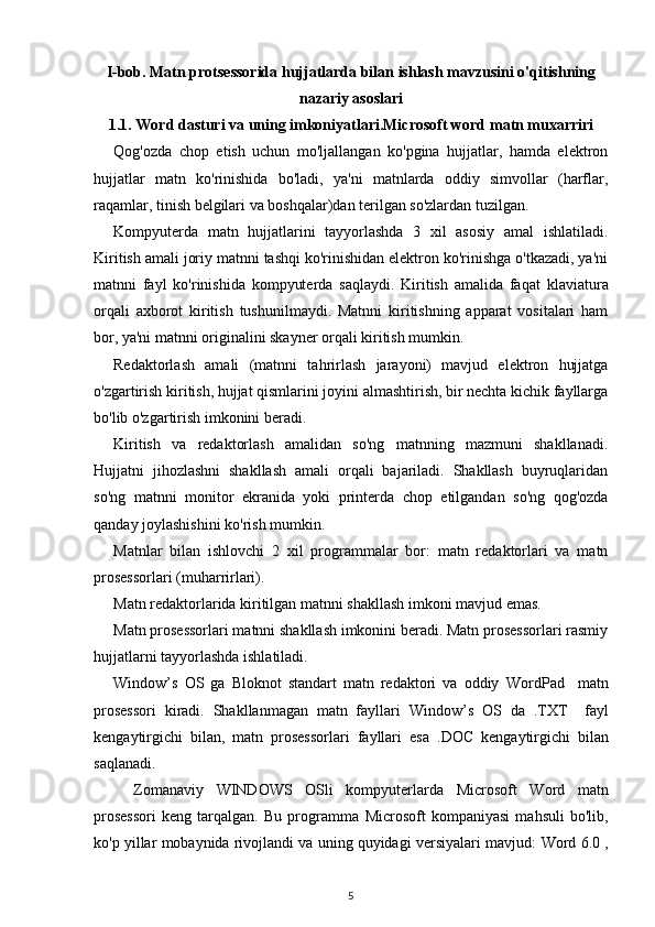 I-bob. Matn protsessorida hujjatlarda bilan ishlash mavzusini o'qitishning
nazariy asoslari
1.1. Word dasturi va uning imkoniyatlari.Microsoft word  matn muxarriri
Q og'ozda   chop   etish   uchun   mo'ljallangan   ko'pgina   hujjatlar,   hamda   elektron
hujjatlar   matn   ko'rinishida   bo'ladi,   ya'ni   matnlarda   oddiy   simvollar   (harflar,
raqamlar, tinish belgilari va boshqalar)dan terilgan so'zlardan tuzilgan.
Kompyuterda   matn   hujjatlarini   tayyorlashda   3   xil   asosiy   amal   ishlatiladi.
Kiritish amali joriy matnni tashqi ko'rinishidan elektron ko'rinishga o'tkazadi, ya'ni
matnni   fayl   ko'rinishida   kompyuterda   saqlaydi.   Kiritish   amalida   fa q at   klaviatura
orqali   axborot   kiritish   tushunilmaydi.   Matnni   kiritishning   apparat   vositalari   ham
bor, ya'ni matnni originalini skayner orqali kiritish mumkin.
Redaktorlash   amali   (matnni   ta h rirlash   jarayoni)   mavjud   elektron   hujjatga
o'zgartirish kiritish, hujjat qismlarini joyini almashtirish, bir nechta kichik fayllarga
bo'lib o'zgartirish imkonini beradi.
Kiritish   va   redaktorlash   amalidan   so'ng   matnning   mazmuni   shakllanadi.
Hujjatni   jihozlashni   shakllash   amali   orqali   bajariladi.   Shakllash   buyruqlaridan
so'ng   matnni   monitor   ekranida   yoki   printerda   chop   etilgandan   so'ng   qog'ozda
qanday joylashishini ko'rish mumkin.
Matnlar   bilan   ishlovchi   2   xil   programmalar   bor:   matn   redaktorlari   va   matn
prosessorlari (muharrirlari).
Matn redaktorlarida kiritilgan matnni shakllash imkoni mavjud emas.
Matn prosessorlari matnni shakllash imkonini beradi. Matn prosessorlari rasmiy
hujjatlarni tayyorlashda ishlatiladi. 
Window’s   OS   ga   Bloknot   standart   matn   redaktori   va   oddiy   WordPad     matn
prosessori   kiradi.   Shakllanmagan   matn   fayllari   Window’s   OS   da   .TXT     fayl
kengaytirgichi   bilan,   matn   prosessorlari   fayllari   esa   . DOC   kengaytirgichi   bilan
saqlanadi.
Zomanaviy   WINDOWS   OSli   kompyuterlarda   Microsoft   Word   matn
prosessori   keng   tarqalgan.   Bu   programma   Microsoft   kompaniyasi   mahsuli   bo'lib,
ko'p yillar mobaynida rivojlandi va uning quyidagi versiyalari mavjud:  Word  6.0 ,
5 