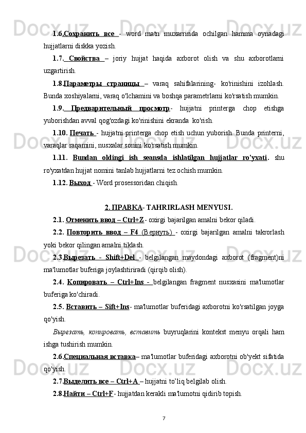 1.6 .   Сохранить         все         -   word   matn   muxarririda   ochilgan   hamma   oynadagi
hujjatlarni diskka yozish.
1.7.      Свойства         –   joriy   hujjat   haqida   axborot   olish   va   shu   axborotlarni
uzgartirish.
1.8. П    a   р    a   м    e   тры         страницы         –   varaq   sahifalarining-   ko'rinishini   izohlash.
Bunda xoshiyalarni, varaq  o'lchamini  va boshqa parametrlarni ko'rsatish mumkin.
1.9.      Предварительный         просмотр    -   hujjatni   printerga   chop   etishga
yuborishdan avval  qog'ozdagi  ko'rinishini ekranda  ko'rish. 
1.10.   Печать        - hujjatni printerga chop etish uchun yuborish. Bunda printerni,
varaqlar  raqamini , nusxalar sonini ko'rsatish mumkin.
1.11.   Bundan   oldingi   ish   seansda   ishlatilgan   hujjatlar   ro'yxati .   shu
ro'yxatdan hujjat nomini tanlab hujjatlarni  tez  ochish mumkin. 
1.12.  Выход        - Word prosessoridan chiqish. 
2.     ПРАВКА    - TAHRIRLASH MENYUSI.
2.1.  Отменить        ввод     – Ctrl+Z    - oxirgi bajarilgan amalni bekor qiladi. 
2.2.   Повторить        ввод      –   F4      (   Вернуть    )      -   oxirgi   bajarilgan   amalni   takrorlash
yoki bekor qilingan amalni tiklash. 
2.3. Вырезать      -   Shift+Del      -   belgilangan   maydondagi   axborot   (fragment)ni
ma'lumotlar buferiga joylashtiriradi (qirqib olish). 
2.4.   Ko    пировать      –   Ctrl+Ins   -      belgilangan   fragment   nusxasini   ma'lumotlar
buferiga ko'chiradi.
2.5.   Вставить      – Sift+Ins    - ma'lumotlar buferidagi axborotni ko'rsatilgan joyga
qo'yish.
Вырезать ,   копировать ,   вставить   buyruqlarini   kontekst   menyu   orqali   ham
ishga tushirish mumkin.
2.6. Специальная        вставка    – ma'lumotlar buferidagi axborotni ob'yekt sifatida
qo'yish. 
2.7. Выделить        все     – Ctrl+A     – hujjatni to’liq belgilab olish. 
2.8. Найти     – Ctrl+F    - hujjatdan kerakli ma'lumotni qidirib topish. 
7 