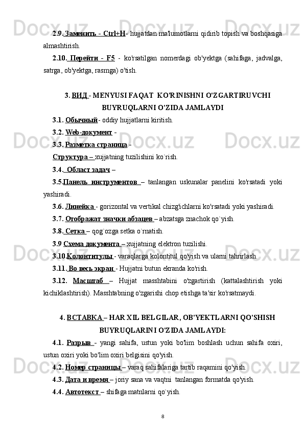 2.9.     Заменить     - Ctrl+H    - hujjatdan ma'lumotlarni qidirib topish va boshqasiga
almashtirish. 
2.10.     Перейти      -   F5      -   ko'rsatilgan   nomerdagi   ob'yektga   (sahifaga,   jadvalga,
satrga, ob'yektga, rasmga) o'tish.
3.  ВИД        - MENYUSI FAQAT  KO'RINISHNI  O'ZGARTIRUVCHI
BUYRUQLARNI  O'ZIDA  JAMLAYDI
3.1.  Обычный - oddiy hujjatlarni kiritish.
3.2.  Web-    документ     - 
3.3.  Разметка страница  - 
Структура –  xujjatning   tuzilishini   ko ` rish .
3.4.   Област задач  – 
3.5. Панель   инструментов   –   tanlangan   uskunalar   panelini   ko ' rsatadi   yoki
yashiradi .
3.6.  Линейка  - gorizontal va vertikal chizg'ichlarni ko'rsatadi yoki yashiradi.
3.7.  Отображат        значки        абзацев        –  abzatsga znachok qo`yish.  
3.8.     Сетка        – qog`ozga setka o`rnatish.
3.9  Схема        документа        – xujjatning elektron tuzilishi. 
3.10. Ko    л    o   нтитулы        - varaqlarga kolontitul qo'yish va ularni tahrirlash.
3.11.     Во        весь        экран        - Hujjatni butun ekranda ko'rish.
3.12.   Ma    сштаб         –   Hujjat   masshtabini   o'zgartirish   (kattalashtirish   yoki
kichiklashtirish). Masshtabning  o'zgarishi  chop etishga ta'sir ko'rsatmaydi. 
4.  ВСТАВКА        – HAR XIL BELGILAR, OB'YEKTLARNI  QO'SHISH
BUYRUQLARINI  O'ZIDA  JAMLAYDI:
4.1.   Р    азрыв        -   yangi   sahifa,   ustun   yoki   bo'lim   boshlash   uchun   sahifa   oxiri,
ustun oxiri yoki bo'lim oxiri belgisini qo'yish.
4.2.  Номер        страницы        –  varaq sahifalariga tartib raqamini  qo'yish.
4.3.  Дата        и        время        – joriy sana va vaqtni  tanlangan formatda qo'yish.
4.4.  Автотекст        – shifaga matnlarni qo`yish.  
8 