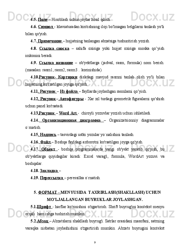 4.5.  Поле   – Hisoblash uchun joylar hosil qilish. 
4.6.  Символ        -  klaviaturadan kiritishning iloji bo'lmagan belgilarni tanlash yo'li
bilan  qo'yish .
4.7.     Примечание        – hujjatning tanlangan abzatsiga tushuntirish yozish.
4.8.   Ссылка      c    носка      –   sahifa   oxiriga   yoki   hujjat   oxiriga   snoska   qo’yish
imkonini beradi.
4.9.   Ссылка        название      –   ob'yektlarga   (jadval,   rasm,   formula)   nom   berish.
(masalan: rasm1, rasm2, rasm3 .. korinishida).
4.10. Рисунок    -      Картинки      diskdagi   mavjud   rasmni   tanlab   olish   yo'li   bilan
hujjatning ko'rsatilgan joyiga qo'yish.
4.11 .    Рисунок        –  Из        файла        – fayllarda joylashgan rasmlarni qo’yish.
4.12 .      Рисунок    –     Автофигуры      -   Xar xil turdagi geometrik figuralarni qo'shish
uchun panel ko'rsatadi.
4.13 .Рисунок  –  Word Art  -  chiroyli yozuvlar yozish uchun ishlatiladi.
4.14.   Организационная   диаграмма   –   Organizatsionniy   diagrammalar
o ` rnatish . 
4.15 .    Надпись     – tasvirdagi ustki yozular yo`nalishini tanlash. 
4.1 6 .  Файл  – Boshqa fayldagi axborotni ko'rsatilgan joyga qo'yish.
4.1 7 .   Объект   -   boshqa   programmalarda   yangi   ob'yekt   yaratib   qo'yish,   bu
ob'yektlarga   quyidagilar   kiradi:   Еxcel   varag'i,   formula,   WordArt   yozuvi   va
boshqalar.
4.18.  Закладка        – 
4.19.  Перессылка        – peressilka o`rnatish.   
5.  ФОРМАТ -  MENYUSIDA  TAXRIRLASH(SHAKLLASH) UCHUN
MO'LJALLANGAN BUYRUKLAR JOYLASHGAN.
5.1. Шрифт   - harflar ko'rinishini o'zgartirish. Shrift buyrug'ini kontekst menyu
orqali  ham ishga tushirish mumkin.
5.2. Абзац  – Abza t slarni shakllash buyrug'i. Satrlar orasidani masofani, satrning
varaqka   nisbatan   joylashishini   o'zgartirish   mumkin.   Abza t s   buyrugini   kontekst
9 