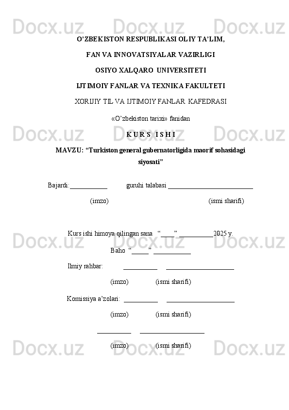 O’ZBEKISTON RESPUBLIKASI OLIY TA’LIM,
FAN VA INNOVATSIYALAR VAZIRLIGI
OSIYO XALQARO  UNIVERSITETI
IJTIMOIY FANLAR VA TEXNIKA FAKULTETI
XORIJIY TIL VA  IJTIMOIY   FANLAR    KAFEDRASI
«O’zbekiston tarixi» fanidan
K U R S   I S H I
MAVZU: “ Turkiston general gubernatorligida maorif sohasidagi
siyosati ”
Bajardi:___________           guruhi talabasi _________________________
(imzo)                                                           (ismi sharifi)
Kurs ishi himoya qilingan sana   “____” __________2025 y.
Baho  “_____” ___________
Ilmiy rahbar:            __________     ____________________
(imzo)                (ismi sharifi)
Komissiya a’zolari:  __________     ____________________
(imzo)                (ismi sharifi)
__________     ___________________
(imzo)                (ismi sharifi) 