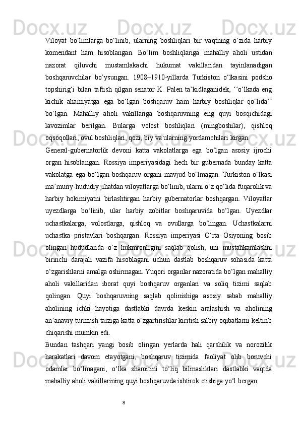 8Viloyat   bo‘limlarga   bo‘linib,   ularning   boshliqlari   bir   vaqtning   o‘zida   harbiy
komendant   ham   hisoblangan.   Bo‘lim   boshliqlariga   mahalliy   aholi   ustidan
nazorat   qiluvchi   mustamlakachi   hukumat   vakillaridan   tayinlanadigan
boshqaruvchilar   bo‘ysungan.   1908–1910-yillarda   Turkiston   o‘lkasini   podsho
topshirig‘i   bilan   taftish   qilgan   senator   K.   Palen   ta’kidlaganidek,   o‘lkada   engʻʻ
kichik   ahamiyatga   ega   bo‘lgan   boshqaruv   ham   harbiy   boshliqlar   qo‘lida	
ʼʼ
bo‘lgan.   Mahalliy   aholi   vakillariga   boshqaruvning   eng   quyi   bosqichidagi
lavozimlar   berilgan.   Bularga   volost   boshliqlari   (mingboshilar),   qishloq
oqsoqollari, ovul boshliqlari, qozi, biy va ularning yordamchilari kirgan.
General-gubernatorlik   devoni   katta   vakolatlarga   ega   bo‘lgan   asosiy   ijrochi
organ   hisoblangan.   Rossiya   imperiyasidagi   hech   bir   gubernada   bunday   katta
vakolatga   ega   bo‘lgan   boshqaruv   organi   mavjud   bo‘lmagan.   Turkiston   o‘lkasi
ma’muriy-hududiy jihatdan viloyatlarga bo‘linib, ularni o‘z qo‘lida fuqarolik va
harbiy   hokimiyatni   birlashtirgan   harbiy   gubernatorlar   boshqargan.   Viloyatlar
uyezdlarga   bo‘linib,   ular   harbiy   zobitlar   boshqaruvida   bo‘lgan.   Uyezdlar
uchastkalarga,   volostlarga,   qishloq   va   ovullarga   bo‘lingan.   Uchastkalarni
uchastka   pristavlari   boshqargan.   Rossiya   imperiyasi   O‘rta   Osiyoning   bosib
olingan   hududlarida   o‘z   hukmronligini   saqlab   qolish,   uni   mustahkamlashni
birinchi   darajali   vazifa   hisoblagani   uchun   dastlab   boshqaruv   sohasida   katta
o‘zgarishlarni amalga oshirmagan. Yuqori organlar nazoratida bo‘lgan mahalliy
aholi   vakillaridan   iborat   quyi   boshqaruv   organlari   va   soliq   tizimi   saqlab
qolingan.   Quyi   boshqaruvning   saqlab   qolinishiga   asosiy   sabab   mahalliy
aholining   ichki   hayotiga   dastlabki   davrda   keskin   aralashish   va   aholining
an’anaviy turmush tarziga katta o‘zgartirishlar kiritish salbiy oqibatlarni keltirib
chiqarishi mumkin edi.
Bundan   tashqari   yangi   bosib   olingan   yerlarda   hali   qarshilik   va   norozilik
harakatlari   davom   etayotgani,   boshqaruv   tizimida   faoliyat   olib   boruvchi
odamlar   bo‘lmagani,   o‘lka   sharoitini   to‘liq   bilmasliklari   dastlabki   vaqtda
mahalliy aholi vakillarining quyi boshqaruvda ishtirok etishiga yo‘l bergan. 