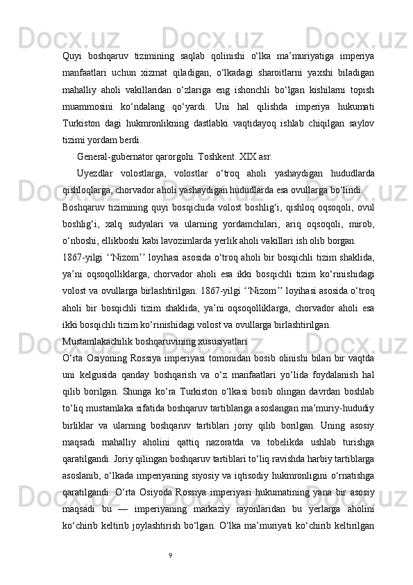 9Quyi   boshqaruv   tizimining   saqlab   qolinishi   o‘lka   ma’muriyatiga   imperiya
manfaatlari   uchun   xizmat   qiladigan,   o‘lkadagi   sharoitlarni   yaxshi   biladigan
mahalliy   aholi   vakillaridan   o‘zlariga   eng   ishonchli   bo‘lgan   kishilarni   topish
muammosini   ko‘ndalang   qo‘yardi.   Uni   hal   qilishda   imperiya   hukumati
Turkiston   dagi   hukmronlikning   dastlabki   vaqtidayoq   ishlab   chiqilgan   saylov
tizimi yordam berdi.
General-gubernator qarorgohi. Toshkent. XIX asr.
Uyezdlar   volostlarga,   volostlar   o‘troq   aholi   yashaydigan   hududlarda
qishloqlarga, chorvador aholi yashaydigan hududlarda esa ovullarga bo‘lindi.
Boshqaruv   tizimining   quyi   bosqichida   volost   boshlig‘i,   qishloq   oqsoqoli,   ovul
boshlig‘i,   xalq   sudyalari   va   ularning   yordamchilari,   ariq   oqsoqoli,   mirob,
o‘nboshi, ellikboshi kabi lavozimlarda yerlik aholi vakillari ish olib borgan.
1867-yilgi  Nizom  loyihasi asosida o‘troq aholi bir bosqichli tizim shaklida,ʻʻ ʼʼ
ya’ni   oqsoqolliklarga,   chorvador   aholi   esa   ikki   bosqichli   tizim   ko‘rinishidagi
volost va ovullarga birlashtirilgan. 1867-yilgi  Nizom  loyihasi asosida o‘troq	
ʻʻ ʼʼ
aholi   bir   bosqichli   tizim   shaklida,   ya’ni   oqsoqolliklarga,   chorvador   aholi   esa
ikki bosqichli tizim ko‘rinishidagi volost va ovullarga birlashtirilgan.
Mustamlakachilik boshqaruvining xususiyatlari
O‘rta   Osiyoning   Rossiya   imperiyasi   tomonidan   bosib  olinishi   bilan   bir   vaqtda
uni   kelgusida   qanday   boshqarish   va   o‘z   manfaatlari   yo‘lida   foydalanish   hal
qilib   borilgan.   Shunga   ko‘ra   Turkiston   o‘lkasi   bosib   olingan   davrdan   boshlab
to‘liq mustamlaka sifatida boshqaruv tartiblariga asoslangan ma’muriy-hududiy
birliklar   va   ularning   boshqaruv   tartiblari   joriy   qilib   borilgan.   Uning   asosiy
maqsadi   mahalliy   aholini   qattiq   nazoratda   va   tobelikda   ushlab   turishga
qaratilgandi. Joriy qilingan boshqaruv tartiblari to‘liq ravishda harbiy tartiblarga
asoslanib, o‘lkada imperiyaning siyosiy va iqtisodiy hukmronligini o‘rnatishga
qaratilgandi.   O‘rta   Osiyoda   Rossiya   imperiyasi   hukumatining   yana   bir   asosiy
maqsadi   bu   —   imperiyaning   markaziy   rayonlaridan   bu   yerlarga   aholini
ko‘chirib keltirib joylashtirish bo‘lgan. O‘lka ma’muriyati ko‘chirib keltirilgan 