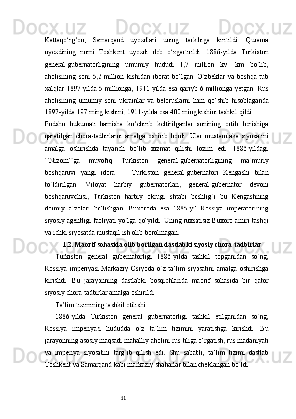 11Kattaqo‘rg‘on,   Samarqand   uyezdlari   uning   tarkibiga   kiritildi.   Qurama
uyezdining   nomi   Toshkent   uyezdi   deb   o‘zgartirildi.   1886-yilda   Turkiston
general-gubernatorligining   umumiy   hududi   1,7   million   kv.   km   bo‘lib,
aholisining   soni   5,2   million   kishidan   iborat   bo‘lgan.   O‘zbeklar   va   boshqa   tub
xalqlar 1897-yilda 5 millionga, 1911-yilda esa qariyb 6 millionga yetgan. Rus
aholisining   umumiy   soni   ukrainlar   va   beloruslarni   ham   qo‘shib   hisoblaganda
1897-yilda 197 ming kishini, 1911-yilda esa 400 ming kishini tashkil qildi.
Podsho   hukumati   hamisha   ko‘chirib   keltirilganlar   sonining   ortib   borishiga
qaratilgan   chora-tadbirlarni   amalga   oshirib   bordi.   Ular   mustamlaka   siyosatini
amalga   oshirishda   tayanch   bo‘lib   xizmat   qilishi   lozim   edi.   1886-yildagi
Nizom ga   muvofiq   Turkiston   general-gubernatorligining   ma’muriyʻʻ ʼʼ
boshqaruvi   yangi   idora   —   Turkiston   general-gubernatori   Kengashi   bilan
to‘ldirilgan.   Viloyat   harbiy   gubernatorlari,   general-gubernator   devoni
boshqaruvchisi,   Turkiston   harbiy   okrugi   shtabi   boshlig‘i   bu   Kengashning
doimiy   a’zolari   bo‘lishgan.   Buxoroda   esa   1885-yil   Rossiya   imperatorining
siyosiy agentligi faoliyati yo‘lga qo‘yildi. Uning ruxsatisiz Buxoro amiri tashqi
va ichki siyosatda mustaqil ish olib borolmagan.
1.2. Maorif sohasida olib borilgan dastlabki siyosiy chora-tadbirlar
Turkiston   general   gubernatorligi   1886-yilda   tashkil   topganidan   so‘ng,
Rossiya   imperiyasi   Markaziy   Osiyoda   o‘z   ta’lim   siyosatini   amalga   oshirishga
kirishdi.   Bu   jarayonning   dastlabki   bosqichlarida   maorif   sohasida   bir   qator
siyosiy chora-tadbirlar amalga oshirildi.
Ta’lim tizimining tashkil etilishi
1886-yilda   Turkiston   general   gubernatorligi   tashkil   etilganidan   so‘ng,
Rossiya   imperiyasi   hududda   o‘z   ta’lim   tizimini   yaratishga   kirishdi.   Bu
jarayonning asosiy maqsadi mahalliy aholini rus tiliga o‘rgatish, rus madaniyati
va   imperiya   siyosatini   targ‘ib   qilish   edi.   Shu   sababli,   ta’lim   tizimi   dastlab
Toshkent va Samarqand kabi markaziy shaharlar bilan cheklangan bo‘ldi. 