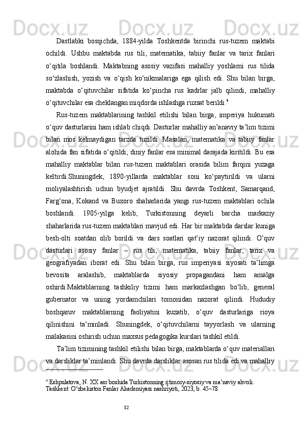 12Dastlabki   bosqichda,   1884-yilda   Toshkentda   birinchi   rus-tuzem   maktabi
ochildi.   Ushbu   maktabda   rus   tili,   matematika,   tabiiy   fanlar   va   tarix   fanlari
o‘qitila   boshlandi.   Maktabning   asosiy   vazifasi   mahalliy   yoshlarni   rus   tilida
so‘zlashish,   yozish   va   o‘qish   ko‘nikmalariga   ega   qilish   edi.   Shu   bilan   birga,
maktabda   o‘qituvchilar   sifatida   ko‘pincha   rus   kadrlar   jalb   qilindi,   mahalliy
o‘qituvchilar esa cheklangan miqdorda ishlashga ruxsat berildi. 4
Rus-tuzem   maktablarining   tashkil   etilishi   bilan   birga,   imperiya   hukumati
o‘quv dasturlarini ham ishlab chiqdi. Dasturlar mahalliy an’anaviy ta’lim tizimi
bilan   mos   kelmaydigan   tarzda   tuzildi.   Masalan,   matematika   va   tabiiy   fanlar
alohida fan sifatida o‘qitildi, diniy fanlar esa minimal darajada kiritildi. Bu esa
mahalliy   maktablar   bilan   rus-tuzem   maktablari   orasida   bilim   farqini   yuzaga
keltirdi.Shuningdek,   1890-yillarda   maktablar   soni   ko‘paytirildi   va   ularni
moliyalashtirish   uchun   byudjet   ajratildi.   Shu   davrda   Toshkent,   Samarqand,
Farg‘ona,   Kokand   va   Buxoro   shaharlarida   yangi   rus-tuzem   maktablari   ochila
boshlandi.   1905-yilga   kelib,   Turkistonning   deyarli   barcha   markaziy
shaharlarida rus-tuzem maktablari mavjud edi.   Har bir maktabda darslar kuniga
besh-olti   soatdan   olib   borildi   va   dars   soatlari   qat’iy   nazorat   qilindi.   O‘quv
dasturlari   asosiy   fanlar   –   rus   tili,   matematika,   tabiiy   fanlar,   tarix   va
geografiyadan   iborat   edi.   Shu   bilan   birga,   rus   imperiyasi   siyosati   ta’limga
bevosita   aralashib,   maktablarda   siyosiy   propagandani   ham   amalga
oshirdi.Maktablarning   tashkiliy   tizimi   ham   markazlashgan   bo‘lib,   general
gubernator   va   uning   yordamchilari   tomonidan   nazorat   qilindi.   Hududiy
boshqaruv   maktablarning   faoliyatini   kuzatib,   o‘quv   dasturlariga   rioya
qilinishini   ta’minladi.   Shuningdek,   o‘qituvchilarni   tayyorlash   va   ularning
malakasini oshirish uchun maxsus pedagogika kurslari tashkil etildi.
Ta’lim tizimining tashkil etilishi bilan birga, maktablarda o‘quv materiallari
va darsliklar ta’minlandi. Shu davrda darsliklar asosan rus tilida edi va mahalliy
4
 Eshpulatova, N. XX asr boshida Turkistonning ijtimoiy-siyosiy va ma’naviy ahvoli. 
Tashkent: O‘zbekiston Fanlar Akademiyasi nashriyoti, 2023, b. 45–78. 