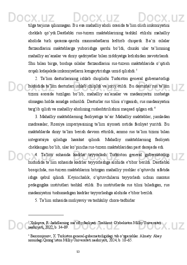 13tilga tarjima qilinmagan. Bu esa mahalliy aholi orasida ta’lim olish imkoniyatini
cheklab   qo‘ydi.Dastlabki   rus-tuzem   maktablarining   tashkil   etilishi   mahalliy
aholida   turli   qarama-qarshi   munosabatlarni   keltirib   chiqardi.   Ba’zi   oilalar
farzandlarini   maktablarga   yuborishga   qarshi   bo‘ldi,   chunki   ular   ta’limning
mahalliy an’analar va diniy qadriyatlar bilan ziddiyatga kelishidan xavotirlandi.
Shu   bilan   birga,   boshqa   oilalar   farzandlarini   rus-tuzem   maktablarida   o‘qitish
orqali kelajakda imkoniyatlarni kengaytirishga umid qilishdi. 5
2.   Ta’lim   dasturlarining   ishlab   chiqilishi   Turkiston   general   gubernatorligi
hududida ta’lim dasturlari ishlab chiqildi va joriy etildi. Bu dasturlar rus ta’lim
tizimi   asosida   tuzilgan   bo‘lib,   mahalliy   an’analar   va   madaniyatni   inobatga
olmagan holda amalga oshirildi. Dasturlar rus tilini o‘rganish, rus madaniyatini
targ‘ib qilish va mahalliy aholining ruslashtirilishini maqsad qilgan edi. 6
3.   Mahalliy   maktablarning   faoliyatiga   ta’sir   Mahalliy   maktablar,   jumladan
madrasalar,   Rossiya   imperiyasining   ta’lim   siyosati   ostida   faoliyat   yuritdi.   Bu
maktablarda   diniy   ta’lim   berish   davom   ettirildi,   ammo   rus   ta’lim   tizimi   bilan
integratsiya   qilishga   harakat   qilindi.   Mahalliy   maktablarning   faoliyati
cheklangan bo‘lib, ular ko‘pincha rus-tuzem maktablaridan past darajada edi.
4.   Ta’lim   sohasida   kadrlar   tayyorlash   Turkiston   general   gubernatorligi
hududida ta’lim sohasida kadrlar tayyorlashga alohida e’tibor berildi. Dastlabki
bosqichda, rus-tuzem maktablarini bitirgan mahalliy yoshlar o‘qituvchi sifatida
ishga   qabul   qilindi.   Keyinchalik,   o‘qituvchilarni   tayyorlash   uchun   maxsus
pedagogika   institutlari   tashkil   etildi.   Bu   institutlarda   rus   tilini   biladigan,   rus
madaniyatini tushunadigan kadrlar tayyorlashga alohida e’tibor berildi.
5. Ta’lim sohasida moliyaviy va tashkiliy chora-tadbirlar
5
 Xoliqova, R. Jadidlarning ma’rifiy faoliyati. Toshkent: O‘zbekiston Milliy Universiteti 
nashriyoti, 2022, b. 34–89.
6
 Baxromjonov, X. Turkiston general-gubernatorligidagi tub o‘zgarishlar. Almaty: Abay 
nomidagi Qozog‘iston Milliy Universiteti nashriyoti, 2024, b. 10–65. 