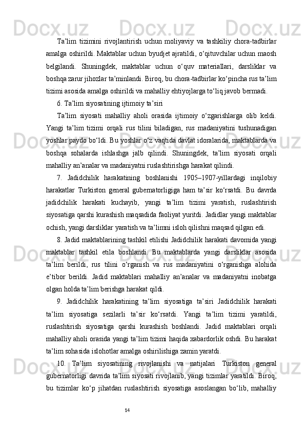 14Ta’lim   tizimini   rivojlantirish   uchun   moliyaviy   va   tashkiliy   chora-tadbirlar
amalga oshirildi. Maktablar uchun byudjet ajratildi, o‘qituvchilar uchun maosh
belgilandi.   Shuningdek,   maktablar   uchun   o‘quv   materiallari,   darsliklar   va
boshqa zarur jihozlar ta’minlandi. Biroq, bu chora-tadbirlar ko‘pincha rus ta’lim
tizimi asosida amalga oshirildi va mahalliy ehtiyojlarga to‘liq javob bermadi.
6. Ta’lim siyosatining ijtimoiy ta’siri
Ta’lim   siyosati   mahalliy   aholi   orasida   ijtimoiy   o‘zgarishlarga   olib   keldi.
Yangi   ta’lim   tizimi   orqali   rus   tilini   biladigan,   rus   madaniyatini   tushunadigan
yoshlar paydo bo‘ldi. Bu yoshlar o‘z vaqtida davlat idoralarida, maktablarda va
boshqa   sohalarda   ishlashga   jalb   qilindi.   Shuningdek,   ta’lim   siyosati   orqali
mahalliy an’analar va madaniyatni ruslashtirishga harakat qilindi.
7.   Jadidchilik   harakatining   boshlanishi   1905–1907-yillardagi   inqilobiy
harakatlar   Turkiston   general   gubernatorligiga   ham   ta’sir   ko‘rsatdi.   Bu   davrda
jadidchilik   harakati   kuchayib,   yangi   ta’lim   tizimi   yaratish,   ruslashtirish
siyosatiga qarshi kurashish maqsadida faoliyat yuritdi. Jadidlar yangi maktablar
ochish, yangi darsliklar yaratish va ta’limni isloh qilishni maqsad qilgan edi.
8. Jadid maktablarining tashkil etilishi   Jadidchilik harakati davomida yangi
maktablar   tashkil   etila   boshlandi.   Bu   maktablarda   yangi   darsliklar   asosida
ta’lim   berildi,   rus   tilini   o‘rganish   va   rus   madaniyatini   o‘rganishga   alohida
e’tibor   berildi.   Jadid   maktablari   mahalliy   an’analar   va   madaniyatni   inobatga
olgan holda ta’lim berishga harakat qildi.
9.   Jadidchilik   harakatining   ta’lim   siyosatiga   ta’siri   Jadidchilik   harakati
ta’lim   siyosatiga   sezilarli   ta’sir   ko‘rsatdi.   Yangi   ta’lim   tizimi   yaratildi,
ruslashtirish   siyosatiga   qarshi   kurashish   boshlandi.   Jadid   maktablari   orqali
mahalliy aholi orasida yangi ta’lim tizimi haqida xabardorlik oshdi. Bu harakat
ta’lim sohasida islohotlar amalga oshirilishiga zamin yaratdi.
10.   Ta’lim   siyosatining   rivojlanishi   va   natijalari   Turkiston   general
gubernatorligi davrida ta’lim siyosati rivojlanib, yangi tizimlar yaratildi. Biroq,
bu   tizimlar   ko‘p   jihatdan   ruslashtirish   siyosatiga   asoslangan   bo‘lib,   mahalliy 