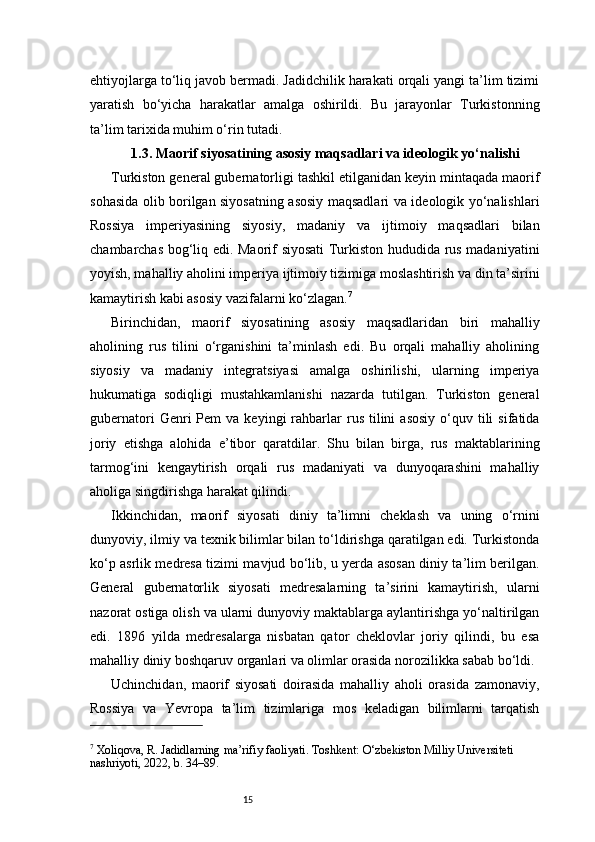 15ehtiyojlarga to‘liq javob bermadi. Jadidchilik harakati orqali yangi ta’lim tizimi
yaratish   bo‘yicha   harakatlar   amalga   oshirildi.   Bu   jarayonlar   Turkistonning
ta’lim tarixida muhim o‘rin tutadi.
1.3. Maorif siyosatining asosiy maqsadlari va ideologik yo‘nalishi
Turkiston general gubernatorligi tashkil etilganidan keyin mintaqada maorif
sohasida olib borilgan siyosatning asosiy maqsadlari va ideologik yo‘nalishlari
Rossiya   imperiyasining   siyosiy,   madaniy   va   ijtimoiy   maqsadlari   bilan
chambarchas bog‘liq edi. Maorif siyosati Turkiston hududida rus madaniyatini
yoyish, mahalliy aholini imperiya ijtimoiy tizimiga moslashtirish va din ta’sirini
kamaytirish kabi asosiy vazifalarni ko‘zlagan. 7
Birinchidan,   maorif   siyosatining   asosiy   maqsadlaridan   biri   mahalliy
aholining   rus   tilini   o‘rganishini   ta’minlash   edi.   Bu   orqali   mahalliy   aholining
siyosiy   va   madaniy   integratsiyasi   amalga   oshirilishi,   ularning   imperiya
hukumatiga   sodiqligi   mustahkamlanishi   nazarda   tutilgan.   Turkiston   general
gubernatori  Genri   Pem   va  keyingi   rahbarlar  rus  tilini   asosiy   o‘quv  tili  sifatida
joriy   etishga   alohida   e’tibor   qaratdilar.   Shu   bilan   birga,   rus   maktablarining
tarmog‘ini   kengaytirish   orqali   rus   madaniyati   va   dunyoqarashini   mahalliy
aholiga singdirishga harakat qilindi.
Ikkinchidan,   maorif   siyosati   diniy   ta’limni   cheklash   va   uning   o‘rnini
dunyoviy, ilmiy va texnik bilimlar bilan to‘ldirishga qaratilgan edi. Turkistonda
ko‘p asrlik medresa tizimi mavjud bo‘lib, u yerda asosan diniy ta’lim berilgan.
General   gubernatorlik   siyosati   medresalarning   ta’sirini   kamaytirish,   ularni
nazorat ostiga olish va ularni dunyoviy maktablarga aylantirishga yo‘naltirilgan
edi.   1896   yilda   medresalarga   nisbatan   qator   cheklovlar   joriy   qilindi,   bu   esa
mahalliy diniy boshqaruv organlari va olimlar orasida norozilikka sabab bo‘ldi.
Uchinchidan,   maorif   siyosati   doirasida   mahalliy   aholi   orasida   zamonaviy,
Rossiya   va   Yevropa   ta’lim   tizimlariga   mos   keladigan   bilimlarni   tarqatish
7
 Xoliqova, R. Jadidlarning ma’rifiy faoliyati. Toshkent: O‘zbekiston Milliy Universiteti 
nashriyoti, 2022, b. 34–89. 