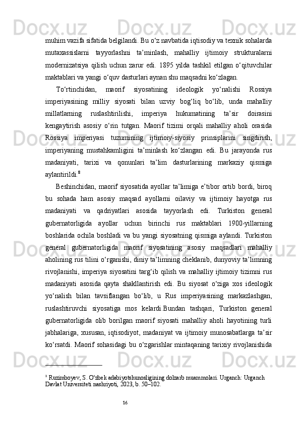 16muhim vazifa sifatida belgilandi. Bu o‘z navbatida iqtisodiy va texnik sohalarda
mutaxassislarni   tayyorlashni   ta’minlash,   mahalliy   ijtimoiy   strukturalarni
modernizatsiya   qilish   uchun   zarur   edi.   1895   yilda   tashkil   etilgan   o‘qituvchilar
maktablari va yangi o‘quv dasturlari aynan shu maqsadni ko‘zlagan.
To‘rtinchidan,   maorif   siyosatining   ideologik   yo‘nalishi   Rossiya
imperiyasining   milliy   siyosati   bilan   uzviy   bog‘liq   bo‘lib,   unda   mahalliy
millatlarning   ruslashtirilishi,   imperiya   hukumatining   ta’sir   doirasini
kengaytirish   asosiy   o‘rin   tutgan.   Maorif   tizimi   orqali   mahalliy   aholi   orasida
Rossiya   imperiyasi   tuzumining   ijtimoiy-siyosiy   prinsiplarini   singdirish,
imperiyaning   mustahkamligini   ta’minlash   ko‘zlangan   edi.   Bu   jarayonda   rus
madaniyati,   tarixi   va   qonunlari   ta’lim   dasturlarining   markaziy   qismiga
aylantirildi. 8
Beshinchidan,  maorif  siyosatida  ayollar  ta’limiga   e’tibor   ortib  bordi,  biroq
bu   sohada   ham   asosiy   maqsad   ayollarni   oilaviy   va   ijtimoiy   hayotga   rus
madaniyati   va   qadriyatlari   asosida   tayyorlash   edi.   Turkiston   general
gubernatorligida   ayollar   uchun   birinchi   rus   maktablari   1900-yillarning
boshlarida ochila boshladi  va bu yangi  siyosatning  qismiga aylandi. Turkiston
general   gubernatorligida   maorif   siyosatining   asosiy   maqsadlari   mahalliy
aholining rus tilini o‘rganishi, diniy ta’limning cheklanib, dunyoviy ta’limning
rivojlanishi,   imperiya   siyosatini   targ‘ib   qilish   va   mahalliy   ijtimoiy   tizimni   rus
madaniyati   asosida   qayta   shakllantirish   edi.   Bu   siyosat   o‘ziga   xos   ideologik
yo‘nalish   bilan   tavsiflangan   bo‘lib,   u   Rus   imperiyasining   markazlashgan,
ruslashtiruvchi   siyosatiga   mos   kelardi.Bundan   tashqari,   Turkiston   general
gubernatorligida   olib   borilgan   maorif   siyosati   mahalliy   aholi   hayotining   turli
jabhalariga,   xususan,   iqtisodiyot,   madaniyat   va   ijtimoiy   munosabatlarga   ta’sir
ko‘rsatdi. Maorif  sohasidagi  bu o‘zgarishlar  mintaqaning tarixiy rivojlanishida
8
 Ruzimboyev, S. O‘zbek adabiyotshunosligining dolzarb muammolari. Urganch: Urganch 
Davlat Universiteti nashriyoti, 2023, b. 50–102. 