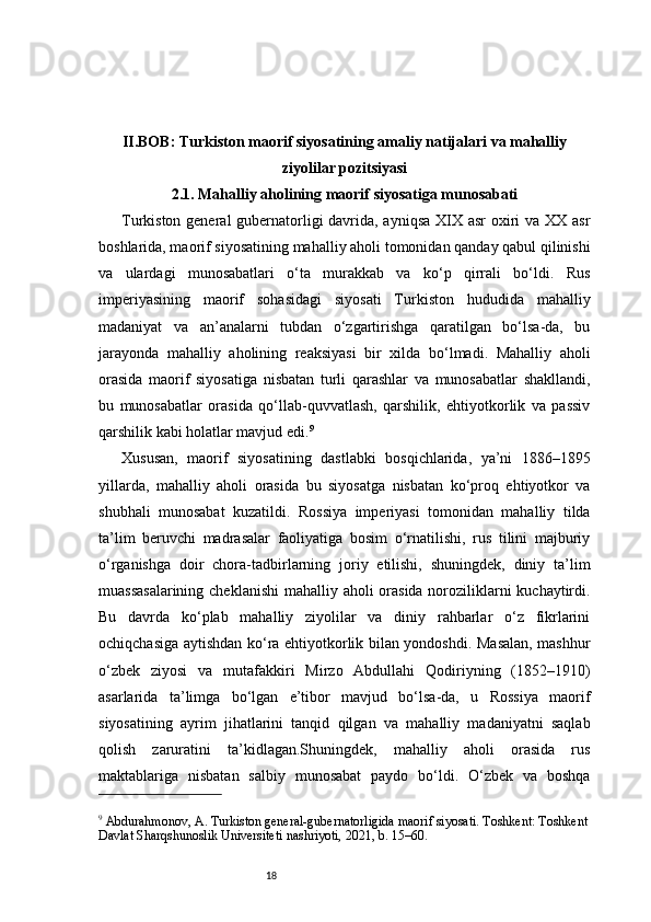 18II. BOB: Turkiston maorif siyosatining amaliy natijalari va mahalliy
ziyolilar pozitsiyasi
2.1. Mahalliy aholining maorif siyosatiga munosabati
Turkiston general  gubernatorligi  davrida, ayniqsa XIX asr oxiri  va XX asr
boshlarida, maorif siyosatining mahalliy aholi tomonidan qanday qabul qilinishi
va   ulardagi   munosabatlari   o‘ta   murakkab   va   ko‘p   qirrali   bo‘ldi.   Rus
imperiyasining   maorif   sohasidagi   siyosati   Turkiston   hududida   mahalliy
madaniyat   va   an’analarni   tubdan   o‘zgartirishga   qaratilgan   bo‘lsa-da,   bu
jarayonda   mahalliy   aholining   reaksiyasi   bir   xilda   bo‘lmadi.   Mahalliy   aholi
orasida   maorif   siyosatiga   nisbatan   turli   qarashlar   va   munosabatlar   shakllandi,
bu   munosabatlar   orasida   qo‘llab-quvvatlash,   qarshilik,   ehtiyotkorlik   va   passiv
qarshilik kabi holatlar mavjud edi. 9
Xususan,   maorif   siyosatining   dastlabki   bosqichlarida,   ya’ni   1886–1895
yillarda,   mahalliy   aholi   orasida   bu   siyosatga   nisbatan   ko‘proq   ehtiyotkor   va
shubhali   munosabat   kuzatildi.   Rossiya   imperiyasi   tomonidan   mahalliy   tilda
ta’lim   beruvchi   madrasalar   faoliyatiga   bosim   o‘rnatilishi,   rus   tilini   majburiy
o‘rganishga   doir   chora-tadbirlarning   joriy   etilishi,   shuningdek,   diniy   ta’lim
muassasalarining  cheklanishi  mahalliy aholi orasida noroziliklarni  kuchaytirdi.
Bu   davrda   ko‘plab   mahalliy   ziyolilar   va   diniy   rahbarlar   o‘z   fikrlarini
ochiqchasiga aytishdan ko‘ra ehtiyotkorlik bilan yondoshdi. Masalan, mashhur
o‘zbek   ziyosi   va   mutafakkiri   Mirzo   Abdullahi   Qodiriyning   (1852–1910)
asarlarida   ta’limga   bo‘lgan   e’tibor   mavjud   bo‘lsa-da,   u   Rossiya   maorif
siyosatining   ayrim   jihatlarini   tanqid   qilgan   va   mahalliy   madaniyatni   saqlab
qolish   zaruratini   ta’kidlagan.Shuningdek,   mahalliy   aholi   orasida   rus
maktablariga   nisbatan   salbiy   munosabat   paydo   bo‘ldi.   O‘zbek   va   boshqa
9
 Abdurahmonov, A. Turkiston general-gubernatorligida maorif siyosati. Toshkent: Toshkent
Davlat Sharqshunoslik Universiteti nashriyoti, 2021, b. 15–60. 