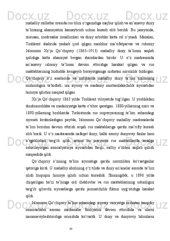 19mahalliy millatlar orasida rus tilini o‘rganishga majbur qilish va an’anaviy diniy
ta’limning   ahamiyatini   kamaytirish   uchun   kurash   olib   borildi.   Bu   jarayonda,
xususan,   medresalar   muallimlari   va   diniy   arboblar   katta   rol   o‘ynadi.   Masalan,
Toshkent   shahrida   yashab   ijod   qilgan   mashhur   ma’rifatparvar   va   ruhoniy
Islomxon   Xo‘ja   Qo‘chqoriy   (1863–1913)   mahalliy   diniy   ta’limni   saqlab
qolishga   katta   ahamiyat   bergan   shaxslardan   biridir.   U   o‘z   madrasasida
an’anaviy   islomiy   ta’limni   davom   ettirishga   harakat   qilgan   va   rus
maktablarining   hududda   kengayib   borayotganiga   nisbatan   norozilik   bildirgan.
Qo‘chqoriy   o‘z   asarlarida   va   nutqlarida   mahalliy   diniy   ta’lim   tizimining
muhimligini   ta’kidlab,   uni   siyosiy   va   madaniy   mustamlakachilik   siyosatidan
himoya qilishni maqsad qilgan.
Xo‘ja   Qo‘chqoriy   1863   yilda   Toshkent   viloyatida   tug‘ilgan.   U   yoshlikdan
dinshunoslikka va madaniyatga katta e’tibor qaratgan. 1880-yillarning oxiri va
1890-yillarning   boshlarida   Turkistonda   rus   imperiyasining   ta’lim   sohasidagi
siyosati   keskinlashgan   paytda,   Islomxon   Qo‘chqoriy   mahalliy   madrasalarda
ta’lim   berishni   davom   ettirish   orqali   rus   maktablariga   qarshi   ma’rifiy   kurash
olib bordi. U o‘z madrasasida nafaqat diniy, balki asosiy dunyoviy fanlar ham
o‘rgatilishini   targ‘ib   qildi,   ammo   bu   jarayonni   rus   maktablarida   amalga
oshirilayotgan   assimilyatsiya   siyosatidan   farqli,   milliy   o‘zlikni   saqlab   qolish
maqsadida qildi.
Qo‘chqoriy   o‘zining   ta’lim   siyosatiga   qarshi   norozilikni   ko‘rsatganlar
qatoriga kirdi. U mahalliy aholining o‘z tilida va diniy an’analar asosida ta’lim
olish   huquqini   himoya   qilish   uchun   kurashdi.   Shuningdek,   u   1896   yilda
chiqarilgan   ba’zi   ta’limga   oid   cheklovlar   va   rus   maktablarining   ustunligini
targ‘ib   qiluvchi   siyosatlarga   qarshi   jamoatchilik   fikrini   uyg‘otishga   harakat
qildi.
Islomxon Qo‘chqoriy ta’lim sohasidagi  siyosiy vaziyatga nisbatan tanqidiy
munosabatni   asosan   madrasalar   faoliyatini   davom   ettirishda   va   ularni
zamonaviylashtirishga   urinishda   ko‘rsatdi.   U   diniy   va   dunyoviy   bilimlarni 
