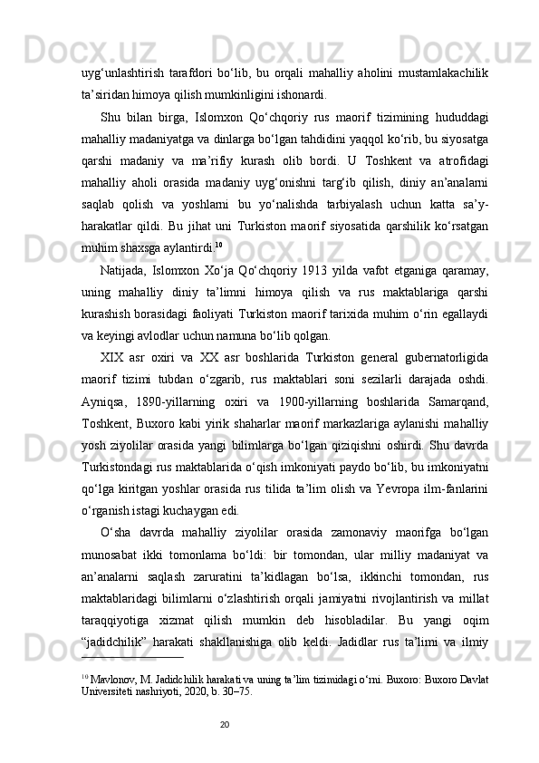 20uyg‘unlashtirish   tarafdori   bo‘lib,   bu   orqali   mahalliy   aholini   mustamlakachilik
ta’siridan himoya qilish mumkinligini ishonardi.
Shu   bilan   birga,   Islomxon   Qo‘chqoriy   rus   maorif   tizimining   hududdagi
mahalliy madaniyatga va dinlarga bo‘lgan tahdidini yaqqol ko‘rib, bu siyosatga
qarshi   madaniy   va   ma’rifiy   kurash   olib   bordi.   U   Toshkent   va   atrofidagi
mahalliy   aholi   orasida   madaniy   uyg‘onishni   targ‘ib   qilish,   diniy   an’analarni
saqlab   qolish   va   yoshlarni   bu   yo‘nalishda   tarbiyalash   uchun   katta   sa’y-
harakatlar   qildi.   Bu   jihat   uni   Turkiston   maorif   siyosatida   qarshilik   ko‘rsatgan
muhim shaxsga aylantirdi. 10
Natijada,   Islomxon   Xo‘ja   Qo‘chqoriy   1913   yilda   vafot   etganiga   qaramay,
uning   mahalliy   diniy   ta’limni   himoya   qilish   va   rus   maktablariga   qarshi
kurashish  borasidagi  faoliyati  Turkiston maorif tarixida muhim  o‘rin egallaydi
va keyingi avlodlar uchun namuna bo‘lib qolgan.
XIX   asr   oxiri   va   XX   asr   boshlarida   Turkiston   general   gubernatorligida
maorif   tizimi   tubdan   o‘zgarib,   rus   maktablari   soni   sezilarli   darajada   oshdi.
Ayniqsa,   1890-yillarning   oxiri   va   1900-yillarning   boshlarida   Samarqand,
Toshkent,   Buxoro   kabi   yirik  shaharlar   maorif   markazlariga   aylanishi   mahalliy
yosh   ziyolilar   orasida   yangi   bilimlarga   bo‘lgan   qiziqishni   oshirdi.   Shu   davrda
Turkistondagi rus maktablarida o‘qish imkoniyati paydo bo‘lib, bu imkoniyatni
qo‘lga  kiritgan  yoshlar  orasida  rus   tilida  ta’lim   olish  va  Yevropa  ilm-fanlarini
o‘rganish istagi kuchaygan edi.
O‘sha   davrda   mahalliy   ziyolilar   orasida   zamonaviy   maorifga   bo‘lgan
munosabat   ikki   tomonlama   bo‘ldi:   bir   tomondan,   ular   milliy   madaniyat   va
an’analarni   saqlash   zaruratini   ta’kidlagan   bo‘lsa,   ikkinchi   tomondan,   rus
maktablaridagi   bilimlarni   o‘zlashtirish   orqali   jamiyatni   rivojlantirish   va   millat
taraqqiyotiga   xizmat   qilish   mumkin   deb   hisobladilar.   Bu   yangi   oqim
“jadidchilik”   harakati   shakllanishiga   olib   keldi.   Jadidlar   rus   ta’limi   va   ilmiy
10
 Mavlonov, M. Jadidchilik harakati va uning ta’lim tizimidagi o‘rni. Buxoro: Buxoro Davlat
Universiteti nashriyoti, 2020, b. 30–75. 