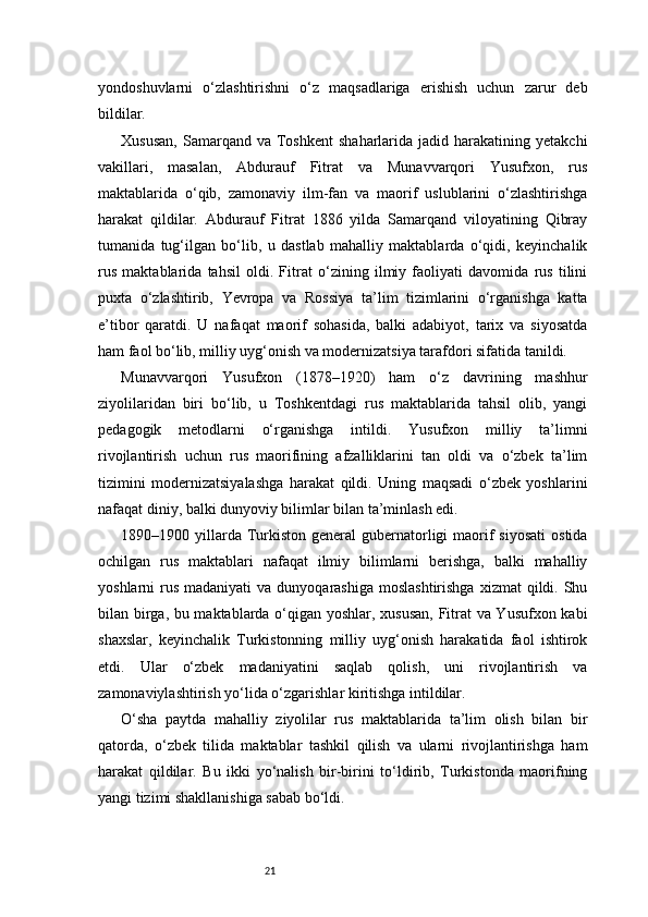 21yondoshuvlarni   o‘zlashtirishni   o‘z   maqsadlariga   erishish   uchun   zarur   deb
bildilar.
Xususan,  Samarqand  va  Toshkent  shaharlarida  jadid  harakatining  yetakchi
vakillari,   masalan,   Abdurauf   Fitrat   va   Munavvarqori   Yusufxon,   rus
maktablarida   o‘qib,   zamonaviy   ilm-fan   va   maorif   uslublarini   o‘zlashtirishga
harakat   qildilar.   Abdurauf   Fitrat   1886   yilda   Samarqand   viloyatining   Qibray
tumanida   tug‘ilgan   bo‘lib,   u   dastlab   mahalliy   maktablarda   o‘qidi,   keyinchalik
rus   maktablarida   tahsil   oldi.   Fitrat   o‘zining   ilmiy   faoliyati   davomida   rus   tilini
puxta   o‘zlashtirib,   Yevropa   va   Rossiya   ta’lim   tizimlarini   o‘rganishga   katta
e’tibor   qaratdi.   U   nafaqat   maorif   sohasida,   balki   adabiyot,   tarix   va   siyosatda
ham faol bo‘lib, milliy uyg‘onish va modernizatsiya tarafdori sifatida tanildi.
Munavvarqori   Yusufxon   (1878–1920)   ham   o‘z   davrining   mashhur
ziyolilaridan   biri   bo‘lib,   u   Toshkentdagi   rus   maktablarida   tahsil   olib,   yangi
pedagogik   metodlarni   o‘rganishga   intildi.   Yusufxon   milliy   ta’limni
rivojlantirish   uchun   rus   maorifining   afzalliklarini   tan   oldi   va   o‘zbek   ta’lim
tizimini   modernizatsiyalashga   harakat   qildi.   Uning   maqsadi   o‘zbek   yoshlarini
nafaqat diniy, balki dunyoviy bilimlar bilan ta’minlash edi.
1890–1900 yillarda Turkiston  general   gubernatorligi   maorif  siyosati   ostida
ochilgan   rus   maktablari   nafaqat   ilmiy   bilimlarni   berishga,   balki   mahalliy
yoshlarni  rus  madaniyati   va dunyoqarashiga  moslashtirishga   xizmat  qildi.  Shu
bilan birga, bu maktablarda o‘qigan yoshlar, xususan, Fitrat va Yusufxon kabi
shaxslar,   keyinchalik   Turkistonning   milliy   uyg‘onish   harakatida   faol   ishtirok
etdi.   Ular   o‘zbek   madaniyatini   saqlab   qolish,   uni   rivojlantirish   va
zamonaviylashtirish yo‘lida o‘zgarishlar kiritishga intildilar.
O‘sha   paytda   mahalliy   ziyolilar   rus   maktablarida   ta’lim   olish   bilan   bir
qatorda,   o‘zbek   tilida   maktablar   tashkil   qilish   va   ularni   rivojlantirishga   ham
harakat   qildilar.   Bu   ikki   yo‘nalish   bir-birini   to‘ldirib,   Turkistonda   maorifning
yangi tizimi shakllanishiga sabab bo‘ldi. 