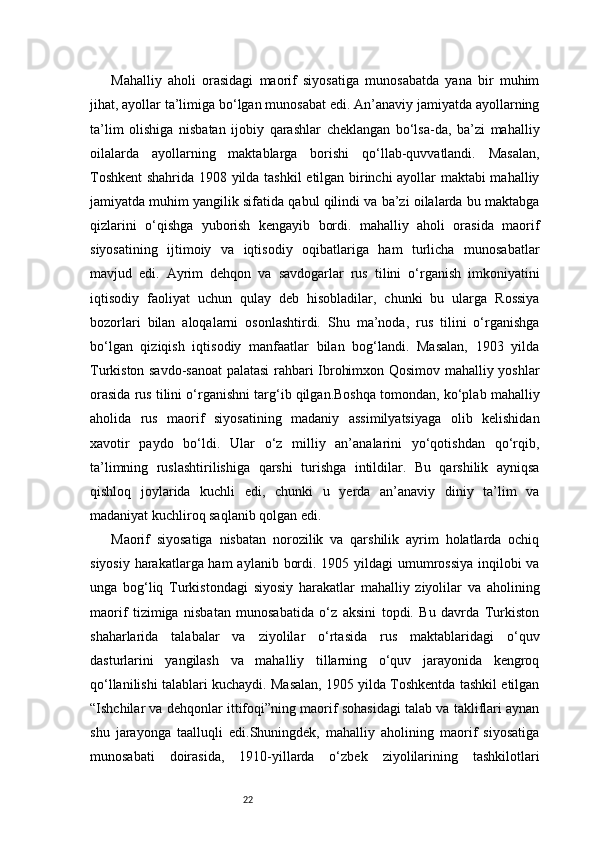22Mahalliy   aholi   orasidagi   maorif   siyosatiga   munosabatda   yana   bir   muhim
jihat, ayollar ta’limiga bo‘lgan munosabat edi. An’anaviy jamiyatda ayollarning
ta’lim   olishiga   nisbatan   ijobiy   qarashlar   cheklangan   bo‘lsa-da,   ba’zi   mahalliy
oilalarda   ayollarning   maktablarga   borishi   qo‘llab-quvvatlandi.   Masalan,
Toshkent  shahrida 1908 yilda tashkil  etilgan birinchi ayollar maktabi mahalliy
jamiyatda muhim yangilik sifatida qabul qilindi va ba’zi oilalarda bu maktabga
qizlarini   o‘qishga   yuborish   kengayib   bordi.   mahalliy   aholi   orasida   maorif
siyosatining   ijtimoiy   va   iqtisodiy   oqibatlariga   ham   turlicha   munosabatlar
mavjud   edi.   Ayrim   dehqon   va   savdogarlar   rus   tilini   o‘rganish   imkoniyatini
iqtisodiy   faoliyat   uchun   qulay   deb   hisobladilar,   chunki   bu   ularga   Rossiya
bozorlari   bilan   aloqalarni   osonlashtirdi.   Shu   ma’noda,   rus   tilini   o‘rganishga
bo‘lgan   qiziqish   iqtisodiy   manfaatlar   bilan   bog‘landi.   Masalan,   1903   yilda
Turkiston savdo-sanoat  palatasi rahbari Ibrohimxon Qosimov mahalliy yoshlar
orasida rus tilini o‘rganishni targ‘ib qilgan.Boshqa tomondan, ko‘plab mahalliy
aholida   rus   maorif   siyosatining   madaniy   assimilyatsiyaga   olib   kelishidan
xavotir   paydo   bo‘ldi.   Ular   o‘z   milliy   an’analarini   yo‘qotishdan   qo‘rqib,
ta’limning   ruslashtirilishiga   qarshi   turishga   intildilar.   Bu   qarshilik   ayniqsa
qishloq   joylarida   kuchli   edi,   chunki   u   yerda   an’anaviy   diniy   ta’lim   va
madaniyat kuchliroq saqlanib qolgan edi.
Maorif   siyosatiga   nisbatan   norozilik   va   qarshilik   ayrim   holatlarda   ochiq
siyosiy harakatlarga ham  aylanib bordi. 1905 yildagi  umumrossiya  inqilobi  va
unga   bog‘liq   Turkistondagi   siyosiy   harakatlar   mahalliy   ziyolilar   va   aholining
maorif   tizimiga   nisbatan   munosabatida   o‘z   aksini   topdi.   Bu   davrda   Turkiston
shaharlarida   talabalar   va   ziyolilar   o‘rtasida   rus   maktablaridagi   o‘quv
dasturlarini   yangilash   va   mahalliy   tillarning   o‘quv   jarayonida   kengroq
qo‘llanilishi talablari kuchaydi. Masalan, 1905 yilda Toshkentda tashkil etilgan
“Ishchilar va dehqonlar ittifoqi”ning maorif sohasidagi talab va takliflari aynan
shu   jarayonga   taalluqli   edi.Shuningdek,   mahalliy   aholining   maorif   siyosatiga
munosabati   doirasida,   1910-yillarda   o‘zbek   ziyolilarining   tashkilotlari 