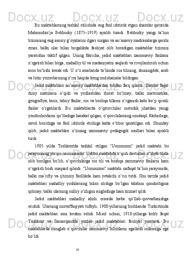25Bu maktablarning tashkil etilishida eng faol ishtirok etgan shaxslar qatorida
Mahmudxo‘ja   Behbudiy   (1875–1919)   ajralib   turadi.   Behbudiy   yangi   ta’lim
tizimining eng asosiy g‘oyalarini ilgari surgan va an’anaviy madrasalarga qarshi
emas,   balki   ular   bilan   birgalikda   faoliyat   olib   boradigan   maktablar   tizimini
yaratishni   taklif   qilgan.   Uning   fikricha,   jadid   maktablari   zamonaviy   fanlarni
o‘rgatish bilan birga, mahalliy til va madaniyatni saqlash va rivojlantirish uchun
asos bo‘lishi kerak edi. U o‘z asarlarida ta’limda rus tilining, shuningdek, arab
va lotin yozuvlarining o‘rni haqida keng mulohazalar bildirgan.
Jadid maktablari an’anaviy maktablardan tubdan farq qilardi. Darslar  faqat
diniy   matnlarni   o‘qish   va   yodlashdan   iborat   bo‘lmay,   balki   matematika,
geografiya, tarix, tabiiy fanlar, rus va boshqa tillarni o‘rganish kabi ko‘p qirrali
fanlar   o‘rgatilardi.   Bu   maktablarda   o‘qituvchilar   metodik   jihatdan   yangi
yondoshuvlarni qo‘llashga harakat qilgan, o‘quvchilarning mustaqil fikrlashiga,
savol   berishiga   va   faol   ishtirok   etishiga   katta   e’tibor   qaratilgan   edi.   Shunday
qilib,   jadid   maktablari   o‘zining   zamonaviy   pedagogik   usullari   bilan   ajralib
turdi.
1905   yilda   Toshkentda   tashkil   etilgan   “Usmonxon”   jadid   maktabi   bu
jarayonning yorqin namunasidir. Ushbu maktabda o‘qish dasturlari o‘zbek tilida
olib   borilgan   bo‘lib,   o‘quvchilarga   rus   tili   va   boshqa   zamonaviy   fanlarni   ham
o‘rgatish bosh maqsad qilindi. “Usmonxon” maktabi nafaqat ta’lim jarayonida,
balki   ma’rifiy   va   ijtimoiy   faollikda   ham   yetakchi   o‘rin   tutdi.   Shu   tarzda   jadid
maktablari   mahalliy   yoshlarning   bilim   olishga   bo‘lgan   talabini   qondiribgina
qolmay, balki ularning milliy o‘zligini anglashiga ham xizmat qildi.
Jadid   maktablari   mahalliy   aholi   orasida   katta   qo‘llab-quvvatlanishga
erishdi. Ularning muvaffaqiyati tufayli, 1900-yillarning boshlarida Turkistonda
jadid   maktablari   soni   keskin   oshdi.   Misol   uchun,   1910-yillarga   kelib   faqat
Toshkent   va   Samarqandda   yuzlab   jadid   maktablari   faoliyat   yuritardi.   Bu
maktablarda  minglab   o‘quvchilar   zamonaviy  bilimlarni   egallash   imkoniga   ega
bo‘ldi. 
