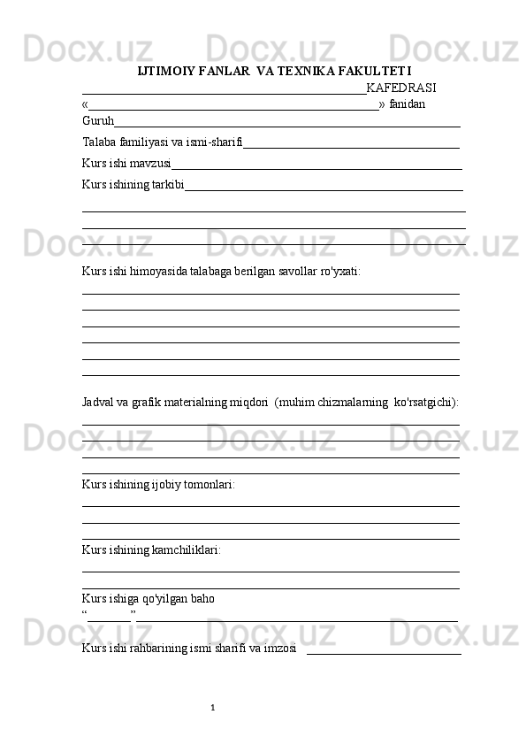 1IJTIMOIY FANLAR  VA TEXNIKA FAKULTETI
______________________________________________KAFEDRASI
«_______________________________________________» fanidan
Guruh________________________________________________________
Talaba familiyasi va ismi-sharifi___________________________________
Kurs ishi mavzusi_______________________________________________
Kurs ishining tarkibi_____________________________________________
______________________________________________________________
______________________________________________________________
______________________________________________________________
Kurs ishi himoyasida talabaga berilgan savollar ro'yxati:
_____________________________________________________________
_____________________________________________________________
_____________________________________________________________
_____________________________________________________________
_____________________________________________________________
_____________________________________________________________
Jadval va grafik materialning miqdori  (muhim chizmalarning  ko'rsatgichi):
_____________________________________________________________
_____________________________________________________________
_____________________________________________________________
_____________________________________________________________
Kurs ishining ijobiy tomonlari:
_____________________________________________________________
_____________________________________________________________
_____________________________________________________________
Kurs ishining kamchiliklari:
_____________________________________________________________
_____________________________________________________________
Kurs ishiga qo'yilgan baho
“_______”____________________________________________________
Kurs ishi rahbarining ismi sharifi va imzosi   _________________________