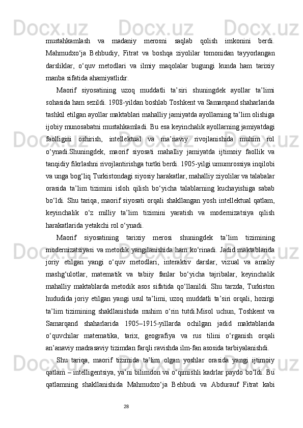 28mustahkamlash   va   madaniy   merosni   saqlab   qolish   imkonini   berdi.
Mahmudxo‘ja   Behbudiy,   Fitrat   va   boshqa   ziyolilar   tomonidan   tayyorlangan
darsliklar,   o‘quv   metodlari   va   ilmiy   maqolalar   bugungi   kunda   ham   tarixiy
manba sifatida ahamiyatlidir.
Maorif   siyosatining   uzoq   muddatli   ta’siri   shuningdek   ayollar   ta’limi
sohasida ham sezildi. 1908-yildan boshlab Toshkent va Samarqand shaharlarida
tashkil etilgan ayollar maktablari mahalliy jamiyatda ayollarning ta’lim olishiga
ijobiy munosabatni mustahkamladi. Bu esa keyinchalik ayollarning jamiyatdagi
faolligini   oshirish,   intellektual   va   ma’naviy   rivojlanishida   muhim   rol
o‘ynadi.Shuningdek,   maorif   siyosati   mahalliy   jamiyatda   ijtimoiy   faollik   va
tanqidiy fikrlashni rivojlantirishga turtki berdi. 1905-yilgi umumrossiya inqilobi
va unga bog‘liq Turkistondagi siyosiy harakatlar, mahalliy ziyolilar va talabalar
orasida   ta’lim   tizimini   isloh   qilish   bo‘yicha   talablarning   kuchayishiga   sabab
bo‘ldi.  Shu  tariqa,  maorif   siyosati   orqali  shakllangan  yosh   intellektual   qatlam,
keyinchalik   o‘z   milliy   ta’lim   tizimini   yaratish   va   modernizatsiya   qilish
harakatlarida yetakchi rol o‘ynadi.
Maorif   siyosatining   tarixiy   merosi   shuningdek   ta’lim   tizimining
modernizatsiyasi  va metodik yangilanishida ham ko‘rinadi. Jadid maktablarida
joriy   etilgan   yangi   o‘quv   metodlari,   interaktiv   darslar,   vizual   va   amaliy
mashg‘ulotlar,   matematik   va   tabiiy   fanlar   bo‘yicha   tajribalar,   keyinchalik
mahalliy   maktablarda   metodik   asos   sifatida   qo‘llanildi.   Shu   tarzda,   Turkiston
hududida   joriy   etilgan   yangi   usul   ta’limi,   uzoq   muddatli   ta’siri   orqali,   hozirgi
ta’lim   tizimining   shakllanishida   muhim   o‘rin   tutdi.Misol   uchun,   Toshkent   va
Samarqand   shaharlarida   1905–1915-yillarda   ochilgan   jadid   maktablarida
o‘quvchilar   matematika,   tarix,   geografiya   va   rus   tilini   o‘rganish   orqali
an’anaviy madrasaviy tizimdan farqli ravishda ilm-fan asosida tarbiyalanishdi.
Shu   tariqa,   maorif   tizimida   ta’lim   olgan   yoshlar   orasida   yangi   ijtimoiy
qatlam – intelligentsiya, ya’ni bilimdon va o‘qimishli kadrlar paydo bo‘ldi. Bu
qatlamning   shakllanishida   Mahmudxo‘ja   Behbudi   va   Abdurauf   Fitrat   kabi 
