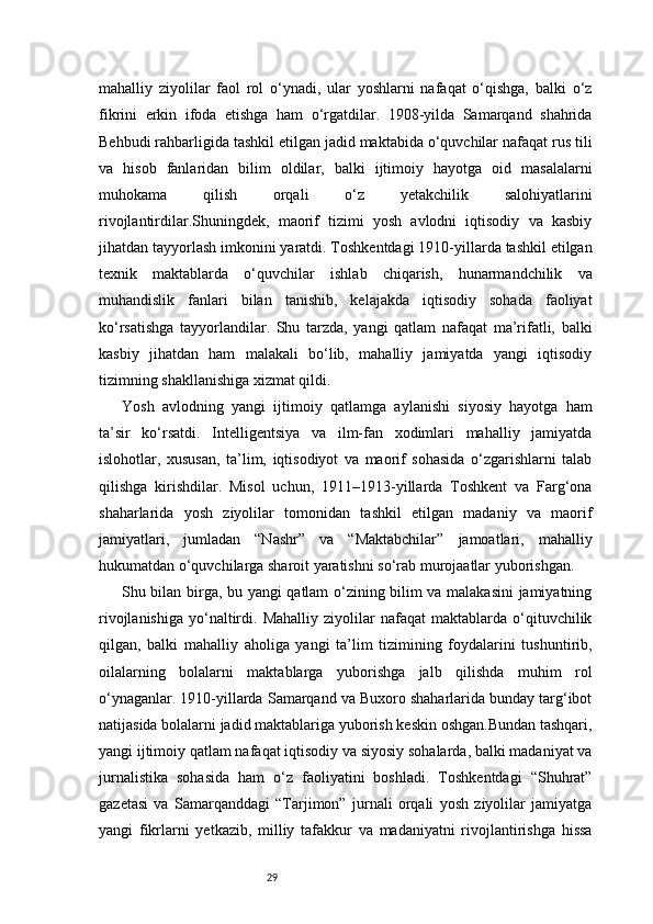 29mahalliy   ziyolilar   faol   rol   o‘ynadi,   ular   yoshlarni   nafaqat   o‘qishga,   balki   o‘z
fikrini   erkin   ifoda   etishga   ham   o‘rgatdilar.   1908-yilda   Samarqand   shahrida
Behbudi rahbarligida tashkil etilgan jadid maktabida o‘quvchilar nafaqat rus tili
va   hisob   fanlaridan   bilim   oldilar,   balki   ijtimoiy   hayotga   oid   masalalarni
muhokama   qilish   orqali   o‘z   yetakchilik   salohiyatlarini
rivojlantirdilar.Shuningdek,   maorif   tizimi   yosh   avlodni   iqtisodiy   va   kasbiy
jihatdan tayyorlash imkonini yaratdi. Toshkentdagi 1910-yillarda tashkil etilgan
texnik   maktablarda   o‘quvchilar   ishlab   chiqarish,   hunarmandchilik   va
muhandislik   fanlari   bilan   tanishib,   kelajakda   iqtisodiy   sohada   faoliyat
ko‘rsatishga   tayyorlandilar.   Shu   tarzda,   yangi   qatlam   nafaqat   ma’rifatli,   balki
kasbiy   jihatdan   ham   malakali   bo‘lib,   mahalliy   jamiyatda   yangi   iqtisodiy
tizimning shakllanishiga xizmat qildi.
Yosh   avlodning   yangi   ijtimoiy   qatlamga   aylanishi   siyosiy   hayotga   ham
ta’sir   ko‘rsatdi.   Intelligentsiya   va   ilm-fan   xodimlari   mahalliy   jamiyatda
islohotlar,   xususan,   ta’lim,   iqtisodiyot   va   maorif   sohasida   o‘zgarishlarni   talab
qilishga   kirishdilar.   Misol   uchun,   1911–1913-yillarda   Toshkent   va   Farg‘ona
shaharlarida   yosh   ziyolilar   tomonidan   tashkil   etilgan   madaniy   va   maorif
jamiyatlari,   jumladan   “Nashr”   va   “Maktabchilar”   jamoatlari,   mahalliy
hukumatdan o‘quvchilarga sharoit yaratishni so‘rab murojaatlar yuborishgan.
Shu bilan birga, bu yangi qatlam o‘zining bilim va malakasini  jamiyatning
rivojlanishiga   yo‘naltirdi.   Mahalliy   ziyolilar   nafaqat   maktablarda   o‘qituvchilik
qilgan,   balki   mahalliy   aholiga   yangi   ta’lim   tizimining   foydalarini   tushuntirib,
oilalarning   bolalarni   maktablarga   yuborishga   jalb   qilishda   muhim   rol
o‘ynaganlar. 1910-yillarda Samarqand va Buxoro shaharlarida bunday targ‘ibot
natijasida bolalarni jadid maktablariga yuborish keskin oshgan.Bundan tashqari,
yangi ijtimoiy qatlam nafaqat iqtisodiy va siyosiy sohalarda, balki madaniyat va
jurnalistika   sohasida   ham   o‘z   faoliyatini   boshladi.   Toshkentdagi   “Shuhrat”
gazetasi   va   Samarqanddagi   “Tarjimon”   jurnali   orqali   yosh   ziyolilar   jamiyatga
yangi   fikrlarni   yetkazib,   milliy   tafakkur   va   madaniyatni   rivojlantirishga   hissa 
