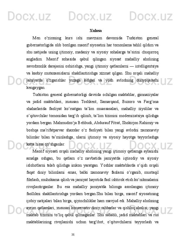 31 Xulosa
Men   o‘zimning   kurs   ishi   mavzuim   davomida   Turkiston   general
gubernatorligida olib borilgan maorif siyosatini har tomonlama tahlil qildim va
shu   natijada   uning   ijtimoiy,   madaniy   va   siyosiy   sohalarga   ta’sirini   chuqurroq
angladim.   Maorif   sohasida   qabul   qilingan   siyosat   mahalliy   aholining
savodxonlik darajasini oshirishga, yangi ijtimoiy qatlamlarni — intelligentsiya
va   kasbiy   mutaxassislarni   shakllantirishga   xizmat   qilgan.   Shu   orqali   mahalliy
jamiyatda   o‘zgarishlar   yuzaga   kelgan   va   yosh   avlodning   dunyoqarashi
kengaygan.
Turkiston   general   gubernatorligi   davrida   ochilgan   maktablar,   gimnaziyalar
va   jadid   maktablari,   xususan   Toshkent,   Samarqand,   Buxoro   va   Farg‘ona
shaharlarida   faoliyat   ko‘rsatgan   ta’lim   muassasalari,   mahalliy   ziyolilar   va
o‘qituvchilar tomonidan targ‘ib qilinib, ta’lim tizimini modernizatsiya qilishga
yordam bergan. Mahmudxo‘ja Behbudi, Abdurauf Fitrat, Shokirjon Rahimiy va
boshqa   ma’rifatparvar   shaxslar   o‘z   faoliyati   bilan   yangi   avlodni   zamonaviy
bilimlar   bilan   ta’minlashga,   ularni   ijtimoiy   va   siyosiy   hayotga   tayyorlashga
katta hissa qo‘shganlar.
Maorif siyosati orqali mahalliy aholining yangi ijtimoiy qatlamga aylanishi
amalga   oshgan,   bu   qatlam   o‘z   navbatida   jamiyatda   iqtisodiy   va   siyosiy
islohotlarni   talab   qilishga   imkon   yaratgan.   Yoshlar   maktablarda   o‘qish   orqali
faqat   diniy   bilimlarni   emas,   balki   zamonaviy   fanlarni   o‘rganib,   mustaqil
fikrlash, muhokama qilish va jamiyat hayotida faol ishtirok etish ko‘nikmalarini
rivojlantirganlar.   Bu   esa   mahalliy   jamiyatda   bilimga   asoslangan   ijtimoiy
faollikni   shakllantirishga   yordam   bergan.Shu   bilan   birga,   maorif   siyosatining
ijobiy natijalari bilan birga, qiyinchiliklar ham mavjud edi. Mahalliy aholining
ayrim qatlamlari, xususan konservativ diniy rahbarlar va qishloq aholisi, yangi
maktab  tizimini   to‘liq  qabul  qilmaganlar.  Shu  sababli,  jadid  maktablari  va  rus
maktablarining   rivojlanishi   uchun   targ‘ibot,   o‘qituvchilarni   tayyorlash   va 